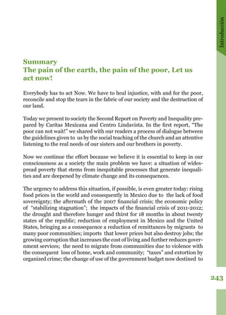 Introducción
243
Summary
The pain of the earth, the pain of the poor, Let us
act now!
Everybody has to act Now. We have to heal injustice, with and for the poor,
reconcile and stop the tears in the fabric of our society and the destruction of
our land. 
Today we present to society the Second Report on Poverty and Inequality pre-
pared by Caritas Mexicana and Centro Lindavista. In the first report, “The
poor can not wait!” we shared with our readers a process of dialogue between
the guidelines given to us by the social teaching of the church and an attentive
listening to the real needs of our sisters and our brothers in poverty. 
Now we continue the effort because we believe it is essential to keep in our
consciousness as a society the main problem we have: a situation of wides-
pread poverty that stems from inequitable processes that generate inequali-
ties and are deepened by climate change and its consequences.
The urgency to address this situation, if possible, is even greater today: rising
food prices in the world and consequently in Mexico due to the lack of food
sovereignty; the aftermath of the 2007 financial crisis; the economic policy
of “stabilizing stagnation”; the impacts of the financial crisis of 2011-2012;
the drought and therefore hunger and thirst for 18 months in about twenty
states of the republic; reduction of employment in Mexico and the United
States, bringing as a consequence a reduction of remittances by migrants to
many poor communities; imports that lower prices but also destroy jobs; the
growing corruption that increases the cost of living and further reduces gover-
nment services; the need to migrate from communities due to violence with
the consequent loss of home, work and community; “taxes” and extortion by
organized crime; the change of use of the government budget now destined to
 