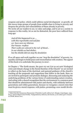 Introducción
244
weapons and police, which could address social development or growth; all
this moves large groups of people from middle-class to living in poverty and
deepens the poverty and vulnerabilities of those already in poverty.
We invite all our readers to see, to value and judge, and to act as a society in
response to this reality, let us not be distracted, the poor have suffered from
long ago:
And all this happened to us ...
with this regrettable and sad fate
we have seen our distress
Our houses roofless
Their walls are colored in the red of blood...
In our shields we had shelter,
but the shields did not stop the desolation 
If we all agree and work together we can “stop the desolation” of poverty, in-
equality and begin to build peace and reconciliation with creation. The appeal
of this book is to undertake this journey in 20121
.
In Chapter 1 “The Earth moans, the poor cry out ¡Let us act now! Ecological
crisis and climate change in the Social Doctrine of the Church” we are invited
to reflect on the basis of the doctrinal, and pastoral guidance of the church’s
teaching all the proposals and suggestions that follow in the book. Here we
are invited to participate and promote dialogue, discussing and analyzing the
underlying problems of the various forms of understanding nature-creation.
And acting with a shared recognition that the environment is a common good
that should be administered with justice and charity, with solidarity between
generations and within generations, because we recognize a moral crisis that
must be given a moral response, with justice, promoting a new model develo-
1 Taken from the Anonymous Manuscript of Tlatelolco (1528), edition by E. Mengin, Copenhagen, 1945,
fol.33 cited in Miguel León-Portilla, “Independenicia, Reforma, Revolución, ¿y los indios qué?, Conacul-
ta UNAM, Mexico 2011.
 