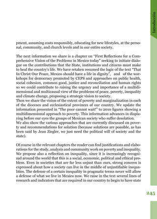 Introducción
245
pment, assuming costs responsibly, educating for new lifestyles, at the perso-
nal, community, and church levels and in our entire society.
The next information we share is a chapter on “First Reflections for a Com-
prehensive Vision of the Problems in Mexico today” seeking to initiate dialo-
gue on the contributions that the State, institutions and citizens must make
to heal the country’s life. We have retaken resumed the logic of the text “That
In Christ Our Peace, Mexico should have a life in dignity”, and of the wor-
kshops for democracy promoted by CEPS and approaches on public health,
social cohesion, common good, justice and reconciliation and human rights
so we could contribute to raising the urgency and importance of a multidi-
mensional and multicausal view of the problems of peace, poverty, inequality
and climate change, proposing a strategic vision to society. 
Then we share the vision of the extent of poverty and marginalization in each
of the dioceses and ecclesiastical provinces of our country. We update the
information presented in “The poor cannot wait!” to 2010 figures showing a
multidimensional approach to poverty. This information advances in displa-
ying before our eyes the groups of Mexican society who suffer desolation.
We also show the various approaches that are currently discussed on pover-
ty and recommendations for solution (because solutions are possible, as has
been said by Jean Ziegler, we just need the political will of society and the
state). 
Of course in the relevant chapters the reader can find justifications and elabo-
rations for the study, analysis and community work on poverty and inequality. 
We propose also a reflection on inequality, since it is increasingly recogni-
zed around the world that this is a social, economic, political and ethical pro-
blem. Even in societies that are far less unjust than ours, strong concern is
expressed about how a society can live in the middle of unjustifiable inequa-
lities. The defense of a certain inequality in pragmatic terms never will allow
a defense of what we live in Mexico now. We raise in the text several lines of
research and indicators that are required in our country to begin to have state
 