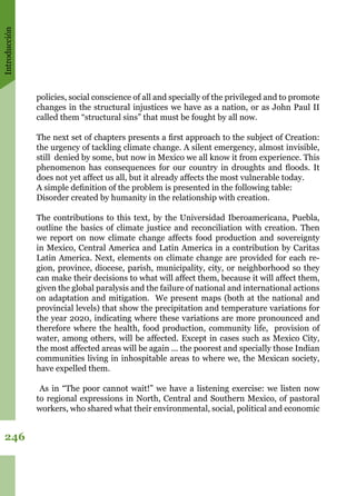 Introducción
246
policies, social conscience of all and specially of the privileged and to promote
changes in the structural injustices we have as a nation, or as John Paul II
called them “structural sins” that must be fought by all now. 
The next set of chapters presents a first approach to the subject of Creation:
the urgency of tackling climate change. A silent emergency, almost invisible,
still denied by some, but now in Mexico we all know it from experience. This
phenomenon has consequences for our country in droughts and floods. It
does not yet affect us all, but it already affects the most vulnerable today.
A simple definition of the problem is presented in the following table: 
Disorder created by humanity in the relationship with creation.
The contributions to this text, by the Universidad Iberoamericana, Puebla,
outline the basics of climate justice and reconciliation with creation. Then
we report on now climate change affects food production and sovereignty
in Mexico, Central America and Latin America in a contribution by Caritas
Latin America. Next, elements on climate change are provided for each re-
gion, province, diocese, parish, municipality, city, or neighborhood so they
can make their decisions to what will affect them, because it will affect them,
given the global paralysis and the failure of national and international actions
on adaptation and mitigation.  We present maps (both at the national and
provincial levels) that show the precipitation and temperature variations for
the year 2020, indicating where these variations are more pronounced and
therefore where the health, food production, community life, provision of
water, among others, will be affected. Except in cases such as Mexico City,
the most affected areas will be again ... the poorest and specially those Indian
communities living in inhospitable areas to where we, the Mexican society,
have expelled them.
As in “The poor cannot wait!” we have a listening exercise: we listen now
to regional expressions ​​in North, Central and Southern Mexico, of pastoral
workers, who shared what their environmental, social, political and economic
 