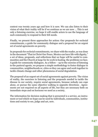 Introducción
247
context was twenty years ago and how it is now. We can also listen to their
vision of what their reality will be if we continue as we are now ... This is not
only a listening exercise, we hope it will enable actors to use the language of
each community to respond to their felt needs. 
Finally, we present three approaches for action: Our proposals for ecclesial
commitments, a guide for community dialogue and a proposal for an urgent
set of social agreements on poverty. 
In proposals for ecclesial commitments, we share with the reader, as was done
in the document “That in Christ Our Peace, Mexico can have life with dignity,”
a set of ideas, proposals, and reflections that we hope will be useful to com-
munities and the Church at large for its work in healing the problems we face. 
A guide for community dialogues. As a follow – up to the exercise of listening
to the pastoral agents, we propose a simple methodology to foster dialogue in
communities, neighborhoods or, cities so they can agree and work together to
tackle climate change and other phenomena of social degradation. 
The proposal of an urgent set of social agreements against poverty. The vision
of reality, the exercises in listening and the proposals needed to tackle the
disease in our society, require social agreements, because nobody can cope
alone, or pursue the same objective walking in opposite directions . Agree-
ments are not required on all aspects of life, but they are necessary both on
immediate steps and on horizons we need as a society, 
The information for decision making that is presented is a service, an instru-
ment or tool which we hope can be used by individuals, communities, institu-
tions and society to see, judge and act, now.
 