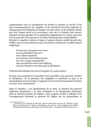Introducción
249
communautés avec la conséquence de perdre la maison, le travail et les
liens communautaires; les «impôts» et les extorsions du crime organisé; le
changement de destination du budget vers des armes et des policiers plutôt
que vers l’appui social ou la croissance; tout ceci, et d’autres faits encore,
poussent de gros groupes de la population appartenant à la classe moyenne
vers la pauvreté et les pauvres à accroître davantage leurs vulnérabilités.
Écoutez et regardez, estimez et jugez, et agissez comme société devant cette
réalité; mais ne nous distrayons pas, les pauvres continuent à souffrir depuis
longtemps:
Et tout ceci s’est passé avec nous…
avec le plaintif et triste sort
nous étions angoissés.
Les maisons restent découvertes,
les murs rougis ensanglantés…
dans les boucliers était notre défense,
mais les boucliers n’arrêtent pas la désolation.
Voilà des lamentations lors de la Conquête il y a 400 années.1
Si nous nous accordons et travaillons tous ensemble, nous pouvons «arrêter
la désolation» de la pauvreté, des inégalités et construire la paix et la
réconciliation avec la création. L’appel de ce livre est d’entreprendre le chemin
en 2012: Tous maintenant!
Dans le chapitre 1 «Le gémissement de la terre, la clameur des pauvres
¡Agissons maintenant !, la crise écologique et le changement climatique
dans la Doctrine Sociale de l’Eglise» nous sommes invités à réfléchir avec
l’enseignement doctrinal et pastoral de l’église sur les propositions et
1 Narration de la conquête du Mexique, daprès le Manuscrit Anonyme de Tlatelolco (1528),
édition facsimilaire de E. Mengin, Copenhague, 1945, fol. 33, cité par Miguel León-Portilla,
«Independencia, Reforma, Revolución, ¿y los indios qué?», Conaculta-UNAM, Mexique 2011.
 