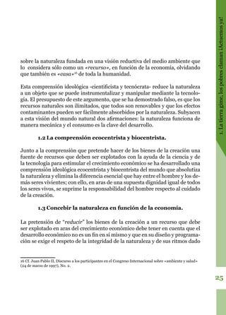 25
1.Latierragime,lospobresclaman¡Actuemosya!
sobre la naturaleza fundada en una visión reductiva del medio ambiente que
lo considera sólo como un «recurso», en función de la economía, olvidando
que también es «casa»16
de toda la humanidad.
Esta comprensión ideológica -cientificista y tecnócrata- reduce la naturaleza
a un objeto que se puede instrumentalizar y manipular mediante la tecnolo-
gía. El presupuesto de este argumento, que se ha demostrado falso, es que los
recursos naturales son ilimitados, que todos son renovables y que los efectos
contaminantes pueden ser fácilmente absorbidos por la naturaleza. Subyacen
a esta visión del mundo natural dos afirmaciones: la naturaleza funciona de
manera mecánica y el consumo es la clave del desarrollo.
1.2	La comprensión ecocentrista y biocentrista.
Junto a la comprensión que pretende hacer de los bienes de la creación una
fuente de recursos que deben ser explotados con la ayuda de la ciencia y de
la tecnología para estimular el crecimiento económico se ha desarrollado una
comprensión ideológica ecocentrista y biocentrista del mundo que absolutiza
la naturaleza y elimina la diferencia esencial que hay entre el hombre y los de-
más seres vivientes; con ello, en aras de una supuesta dignidad igual de todos
los seres vivos, se suprime la responsabilidad del hombre respecto al cuidado
de la creación.
1.3	Concebir la naturaleza en función de la economía.
La pretensión de “reducir” los bienes de la creación a un recurso que debe
ser explotado en aras del crecimiento económico debe tener en cuenta que el
desarrollo económico no es un fin en sí mismo y que en su diseño y programa-
ción se exige el respeto de la integridad de la naturaleza y de sus ritmos dado
16 Cf. Juan Pablo II, Discurso a los participantes en el Congreso Internacional sobre «ambiente y salud»
(24 de marzo de 1997), No. 2.
 