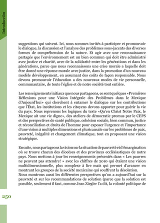 Introducción
250
suggestions qui suivent. Ici, nous sommes invités à participer et promouvoir
le dialogue, la discussion et l’analyse des problèmes sous-jacents des diverses
formes de compréhension de la nature. Et agir avec une reconnaissance
partagée que l’environnement est un bien commun qui doit être administré
avec justice et charité, avec de la solidarité entre les générations et dans les
générations, parce que nous reconnaissons une crise morale a laquelle doit
être donné une réponse morale avec justice, dans la promotion d’un nouveau
modèle développement, en assumant des coûts de façon responsable. Nous
devons promouvoir l’éducation a des nouveaux modes de vie personnelle,
communautaire, de toute l’église et de notre société tout entière.
Lesrenseignementsinitiauxquenouspartageons,cesontquelques«Premières
Réflexions pour une Vision Intégrale des Problèmes dans le Mexique
d’Aujourd’hui» qui cherchent à entamer le dialogue sur les contributions
que l’État, les institutions et les citoyens devons apporter pour guérir la vie
du pays. Nous reprenons les logiques du texte «Qu’en Christ Notre Paix, le
Mexique ait une vie digne», des ateliers de démocratie promus par le CEPS
et des perspectives de santé publique, cohésion sociale, bien commun, justice
et réconciliation et droits de l’homme pour exposer l’urgence et l’importance
d’une vision à multiples dimensions et pluricausale sur les problèmes de paix,
pauvreté, inégalité et changement climatique, tout en proposant une vision
stratégique.
Ensuite,nouspartageonslavisionsurlasituationdepauvretéetd’émargination
où se trouve chacun des diocèses et des provinces ecclésiastiques de notre
pays. Nous mettons à jour les renseignements présentés dans « Les pauvres
ne peuvent pas attendre! » avec les chiffres de 2010 qui étalent une vision
multidimensionnelle, plus complexe à lire mais qui permet d’avancer en
montrant les groupes de la société mexicaine qui souffrent la désolation.
Nous montrons aussi les différentes perspectives qu’on a aujourd’hui sur la
pauvreté et sur les recommandations de solution (parce que la solution est
possible, seulement il faut, comme Jean Ziegler l’a dit, la volonté politique de
 