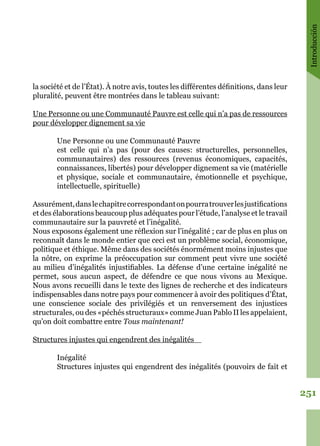 Introducción
251
la société et de l’État). À notre avis, toutes les différentes définitions, dans leur
pluralité, peuvent être montrées dans le tableau suivant:
Une Personne ou une Communauté Pauvre est celle qui n’a pas de ressources
pour développer dignement sa vie
Une Personne ou une Communauté Pauvre
est celle qui n’a pas (pour des causes: structurelles, personnelles,
communautaires) des ressources (revenus économiques, capacités,
connaissances, libertés) pour développer dignement sa vie (matérielle
et physique, sociale et communautaire, émotionnelle et psychique,
intellectuelle, spirituelle)
Assurément,danslechapitrecorrespondantonpourratrouverlesjustifications
et des élaborations beaucoup plus adéquates pour l’étude, l’analyse et le travail
communautaire sur la pauvreté et l’inégalité.
Nous exposons également une réflexion sur l’inégalité ; car de plus en plus on
reconnaît dans le monde entier que ceci est un problème social, économique,
politique et éthique. Même dans des sociétés énormément moins injustes que
la nôtre, on exprime la préoccupation sur comment peut vivre une société
au milieu d’inégalités injustifiables. La défense d’une certaine inégalité ne
permet, sous aucun aspect, de défendre ce que nous vivons au Mexique.
Nous avons recueilli dans le texte des lignes de recherche et des indicateurs
indispensables dans notre pays pour commencer à avoir des politiques d’État,
une conscience sociale des privilégiés et un renversement des injustices
structurales, ou des «péchés structuraux» comme Juan Pablo II les appelaient,
qu’on doit combattre entre Tous maintenant!
Structures injustes qui engendrent des inégalités
Inégalité
Structures injustes qui engendrent des inégalités (pouvoirs de fait et
 