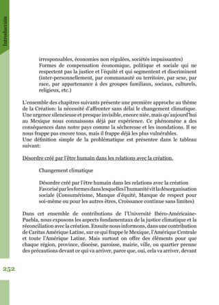 Introducción
252
irresponsables, économies non régulées, sociétés impuissantes)
Formes de compensation économique, politique et sociale qui ne
respectent pas la justice et l’équité et qui segmentent et discriminent
(inter-personnellement, par communauté ou territoire, par sexe, par
race, par appartenance à des groupes familiaux, sociaux, culturels,
religieux, etc.)
L’ensemble des chapitres suivants présente une première approche au thème
de la Création: la nécessité d’affronter sans délai le changement climatique.
Une urgence silencieuse et presque invisible, encore niée, mais qu’aujourd’hui
au Mexique nous connaissons déjà par expérience. Ce phénomène a des
conséquences dans notre pays comme la sécheresse et les inondations. Il ne
nous frappe pas encore tous, mais il frappe déjà les plus vulnérables.
Une définition simple de la problématique est présentee dans le tableau
suivant:
Désordre créé par l’être humain dans les relations avec la création.
Changement climatique
Désordre créé par l’être humain dans les relations avec la création
Favoriséparlesformesdanslesquellesl’humanitévitladésorganisation
sociale (Consumérisme, Manque d’équité, Manque de respect pour
soi-même ou pour les autres êtres, Croissance continue sans limites)
Dans cet ensemble de contributions de l’Université Ibéro-Américaine-
Puebla, nous exposons les aspects fondamentaux de la justice climatique et la
réconciliation avec la création. Ensuite nous informons, dans une contribution
de Caritas Amérique Latine, sur ce qui frappe le Mexique, l’Amérique Centrale
et toute l’Amérique Latine. Mais surtout on offre des éléments pour que
chaque région, province, diocèse, paroisse, mairie, ville, ou quartier prenne
des précautions devant ce qui va arriver, parce que, oui, cela va arriver, devant
 