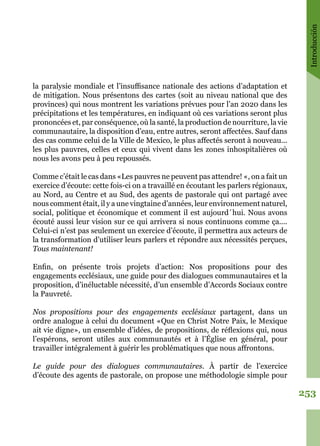 Introducción
253
la paralysie mondiale et l’insuffisance nationale des actions d’adaptation et
de mitigation. Nous présentons des cartes (soit au niveau national que des
provinces) qui nous montrent les variations prévues pour l’an 2020 dans les
précipitations et les températures, en indiquant où ces variations seront plus
prononcées et, par conséquence, où la santé, la production de nourriture, la vie
communautaire, la disposition d’eau, entre autres, seront affectées. Sauf dans
des cas comme celui de la Ville de Mexico, le plus affectés seront à nouveau...
les plus pauvres, celles et ceux qui vivent dans les zones inhospitalières où
nous les avons peu à peu repoussés.
Comme c’était le cas dans «Les pauvres ne peuvent pas attendre! «, on a fait un
exercice d’écoute: cette fois-ci on a travaillé en écoutant les parlers régionaux,
au Nord, au Centre et au Sud, des agents de pastorale qui ont partagé avec
nous comment était, il y a une vingtaine d’années, leur environnement naturel,
social, politique et économique et comment il est aujourd´hui. Nous avons
écouté aussi leur vision sur ce qui arrivera si nous continuons comme ça....
Celui-ci n’est pas seulement un exercice d’écoute, il permettra aux acteurs de
la transformation d’utiliser leurs parlers et répondre aux nécessités perçues,
Tous maintenant!
Enfin, on présente trois projets d’action: Nos propositions pour des
engagements ecclésiaux, une guide pour des dialogues communautaires et la
proposition, d’inéluctable nécessité, d’un ensemble d’Accords Sociaux contre
la Pauvreté.
Nos propositions pour des engagements ecclésiaux partagent, dans un
ordre analogue à celui du document «Que en Christ Notre Paix, le Mexique
ait vie digne», un ensemble d’idées, de propositions, de réflexions qui, nous
l’espérons, seront utiles aux communautés et à l’Église en général, pour
travailler intégralement à guérir les problématiques que nous affrontons.
Le guide pour des dialogues communautaires. À partir de l’exercice
d’écoute des agents de pastorale, on propose une méthodologie simple pour
 