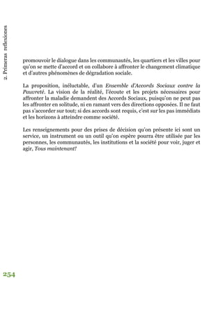 2.Primerasreflexiones
254
promouvoir le dialogue dans les communautés, les quartiers et les villes pour
qu’on se mette d’accord et on collabore à affronter le changement climatique
et d’autres phénomènes de dégradation sociale.
La proposition, inéluctable, d’un Ensemble d’Accords Sociaux contre la
Pauvreté. La vision de la réalité, l’écoute et les projets nécessaires pour
affronter la maladie demandent des Accords Sociaux, puisqu’on ne peut pas
les affronter en solitude, ni en ramant vers des directions opposées. Il ne faut
pas s’accorder sur tout; si des accords sont requis, c’est sur les pas immédiats
et les horizons à atteindre comme société.
Les renseignements pour des prises de décision qu’on présente ici sont un
service, un instrument ou un outil qu’on espère pourra être utilisée par les
personnes, les communautés, les institutions et la société pour voir, juger et
agir, Tous maintenant!
 