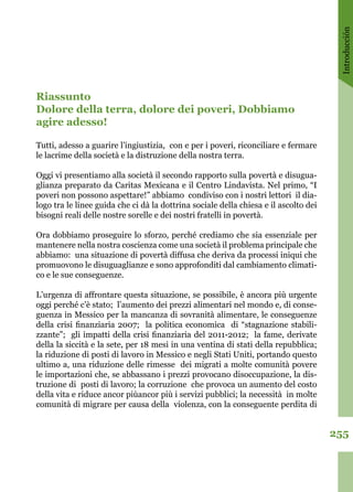 Introducción
255
Riassunto 
Dolore della terra, dolore dei poveri, Dobbiamo
agire adesso!
Tutti, adesso a guarire l’ingiustizia, con e per i poveri, riconciliare e fermare
le lacrime della società e la distruzione della nostra terra. 
Oggi vi presentiamo alla società il secondo rapporto sulla povertà e disugua-
glianza preparato da Caritas Mexicana e il Centro Lindavista. Nel primo, “I
poveri non possono aspettare!” abbiamo condiviso con i nostri lettori il dia-
logo tra le linee guida che ci dà la dottrina sociale della chiesa e il ascolto dei
bisogni reali delle nostre sorelle e dei nostri fratelli in povertà. 
Ora dobbiamo proseguire lo sforzo, perché crediamo che sia essenziale per
mantenere nella nostra coscienza come una società il problema principale che
abbiamo: una situazione di povertà diffusa che deriva da processi iniqui che
promuovono le disuguaglianze e sono approfonditi dal cambiamento climati-
co e le sue conseguenze.
L’urgenza di affrontare questa situazione, se possibile, è ancora più urgente
oggi perché c’è stato; l’aumento dei prezzi alimentari nel mondo e, di conse-
guenza in Messico per la mancanza di sovranità alimentare, le conseguenze
della crisi finanziaria 2007; la politica economica di “stagnazione stabili-
zzante”; gli impatti della crisi finanziaria del 2011-2012; la fame, derivate
della la siccità e la sete, per 18 mesi in una ventina di stati della repubblica;
la riduzione di posti di lavoro in Messico e negli Stati Uniti, portando questo
ultimo a, una riduzione delle rimesse dei migrati a molte comunità povere
le importazioni che, se abbassano i prezzi provocano disoccupazione, la dis-
truzione di posti di lavoro; la corruzione che provoca un aumento del costo
della vita e riduce ancor piùancor più i servizi pubblici; la necessità in molte
comunità di migrare per causa della violenza, con la conseguente perdita di
 