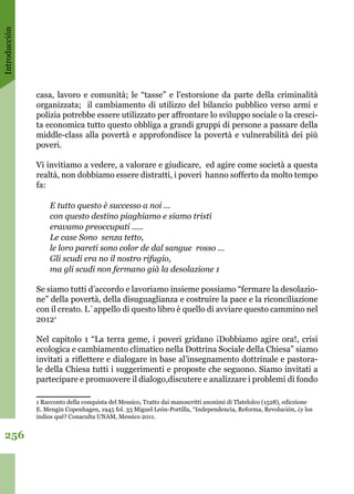 Introducción
256
casa, lavoro e comunità; le “tasse” e l’estorsione da parte della criminalità
organizzata; il cambiamento di utilizzo del bilancio pubblico verso armi e
polizia potrebbe essere utilizzato per affrontare lo sviluppo sociale o la cresci-
ta economica tutto questo obbliga a grandi gruppi di persone a passare della
middle-class alla povertà e approfondisce la povertà e vulnerabilità dei più
poveri.
 
Vi invitiamo a vedere, a valorare e giudicare, ed agire come società a questa
realtà, non dobbiamo essere distratti, i poveri hanno sofferto da molto tempo
fa:
E tutto questo è successo a noi ...
con questo destino piaghiamo e siamo tristi
eravamo preoccupati .....
Le case Sono senza tetto,
le loro pareti sono color de dal sangue rosso ...
Gli scudi era no il nostro rifugio,
ma gli scudi non fermano già la desolazione 1
Se siamo tutti d’accordo e lavoriamo insieme possiamo “fermare la desolazio-
ne” della povertà, della disuguaglianza e costruire la pace e la riconciliazione
con il creato. L´appello di questo libro è quello di avviare questo cammino nel
20121
 
Nel capitolo 1 “La terra geme, i poveri gridano ¡Dobbiamo agire ora!, crisi
ecologica e cambiamento climatico nella Dottrina Sociale della Chiesa” siamo
invitati a riflettere e dialogare in base al’insegnamento dottrinale e pastora-
le della Chiesa tutti i suggerimenti e proposte che seguono. Siamo invitati a
partecipare e promuovere il dialogo,discutere e analizzare i problemi di fondo
1 Racconto della conquista del Messico, Tratto dai manoscritti anonimi di Tlatelolco (1528), ediczione
E. Mengin Copenhagen, 1945 fol. 33 Miguel León-Portilla, “Independencia, Reforma, Revolución, ¿y los
indios qué? Conaculta UNAM, Messico 2011.
 