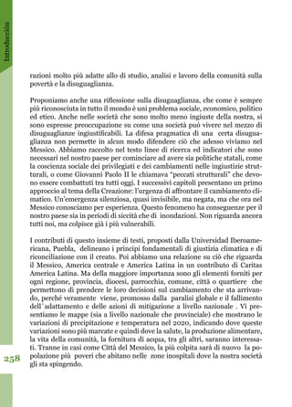 Introducción
258
razioni molto più adatte allo di studio, analisi e lavoro della comunità sulla
povertà e la disuguaglianza. 
Proponiamo anche una riflessione sulla disuguaglianza, che come è sempre
più riconosciuta in tutto il mondo è uni problema sociale, economico, politico
ed etico. Anche nelle società che sono molto meno ingiuste della nostra, si
sono espresse preoccupazione su come una società può vivere nel mezzo di
disuguaglianze ingiustificabili. La difesa pragmatica di una certa disugua-
glianza non permette in alcun modo difendere ciò che adesso viviamo nel
Messico. Abbiamo raccolto nel testo linee di ricerca ed indicatori che sono
necessari nel nostro paese per cominciare ad avere sia politiche statali, come
la coscienza sociale dei privilegiati e dei cambiamenti nelle ingiustizie strut-
turali, o come Giovanni Paolo II le chiamava “peccati strutturali” che devo-
no essere combattuti tra tutti oggi. I successivi capitoli presentano un primo
approccio al tema della Creazione: l’urgenza di affrontare il cambiamento cli-
matico. Un’emergenza silenziosa, quasi invisibile, ma negata, ma che ora nel
Messico conosciamo per esperienza. Questo fenomeno ha conseguenze per il
nostro paese sia in periodi di siccità che di inondazioni. Non riguarda ancora
tutti noi, ma colpisce già i più vulnerabili.
I contributi di questo insieme di testi, proposti dalla Universidad Iberoame-
ricana, Puebla, delineano i principi fondamentali di giustizia climatica e di
riconciliazione con il creato. Poi abbiamo una relazione su ciò che riguarda
il Messico, America centrale e America Latina in un contributo di Caritas
America Latina. Ma della maggiore importanza sono gli elementi forniti per
ogni regione, provincia, diocesi, parrocchia, comune, città o quartiere che
permettono di prendere le loro decisioni sul cambiamento che sta arrivan-
do, perché veramente viene, promosso dalla paralisi globale e il fallimento
dell`adattamento e delle azioni di mitigazione a livello nazionale . Vi pre-
sentiamo le mappe (sia a livello nazionale che provinciale) che mostrano le
variazioni di precipitazione e temperatura nel 2020, indicando dove queste
variazioni sono più marcate e quindi dove la salute, la produzione alimentare,
la vita della comunità, la fornitura di acqua, tra gli altri, saranno interessa-
ti. Tranne in casi come Città del Messico, la più colpita sarà di nuovo la po-
polazione più poveri che abitano nelle zone inospitali dove la nostra società
gli sta spingendo. 
 