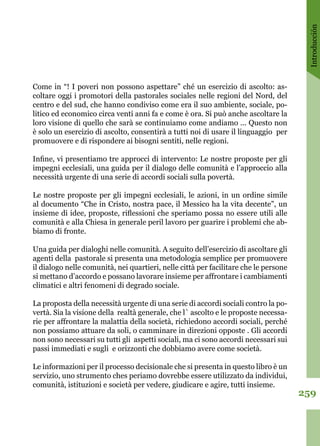 Introducción
259
Come in “! I poveri non possono aspettare” ché un esercizio di ascolto: as-
coltare oggi i promotori della pastorales sociales nelle regioni del Nord, del
centro e del sud, che hanno condiviso come era il suo ambiente, sociale, po-
litico ed economico circa venti anni fa e come è ora. Si può anche ascoltare la
loro visione di quello che sarà se continuiamo come andiamo ... Questo non
è solo un esercizio di ascolto, consentirà a tutti noi di usare il linguaggio per
promuovere e di rispondere ai bisogni sentiti, nelle regioni. 
Infine, vi presentiamo tre approcci di intervento: Le nostre proposte per gli
impegni ecclesiali, una guida per il dialogo delle comunità e l’approccio alla
necessità urgente di una serie di accordi sociali sulla povertà. 
Le nostre proposte per gli impegni ecclesiali, le azioni, in un ordine simile
al documento “Che in Cristo, nostra pace, il Messico ha la vita decente”, un
insieme di idee, proposte, riflessioni che speriamo possa no essere utili alle
comunità e alla Chiesa in generale peril lavoro per guarire i problemi che ab-
biamo di fronte. 
Una guida per dialoghi nelle comunità. A seguito dell’esercizio di ascoltare gli
agenti della pastorale si presenta una metodologia semplice per promuovere
il dialogo nelle comunità, nei quartieri, nelle città per facilitare che le persone
si mettano d’accordo e possano lavorare insieme per affrontare i cambiamenti
climatici e altri fenomeni di degrado sociale. 
La proposta della necessità urgente di una serie di accordi sociali contro la po-
vertà. Sia la visione della realtà generale, che l` ascolto e le proposte necessa-
rie per affrontare la malattia della società, richiedono accordi sociali, perché
non possiamo attuare da soli, o camminare in direzioni opposte . Gli accordi
non sono necessari su tutti gli aspetti sociali, ma ci sono accordi necessari sui
passi immediati e sugli e orizzonti che dobbiamo avere come società.
Le informazioni per il processo decisionale che si presenta in questo libro è un
servizio, uno strumento ches periamo dovrebbe essere utilizzato da individui,
comunità, istituzioni e società per vedere, giudicare e agire, tutti insieme.
 