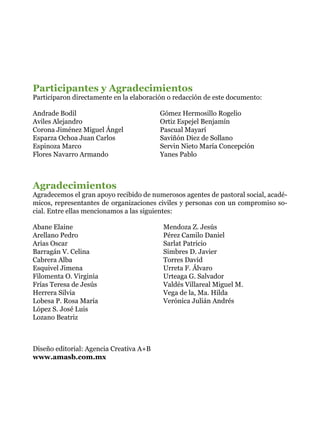 Participantes y Agradecimientos
Participaron directamente en la elaboración o redacción de este documento:
Gómez Hermosillo Rogelio
Ortiz Espejel Benjamín
Pascual Mayarí
Saviñón Diez de Sollano
Servin Nieto María Concepción
Yanes Pablo
Agradecimientos
Agradecemos el gran apoyo recibido de numerosos agentes de pastoral social, acadé-
micos, representantes de organizaciones civiles y personas con un compromiso so-
cial. Entre ellas mencionamos a las siguientes:
Abane Elaine
Arellano Pedro
Arias Oscar
Barragán V. Celina
Cabrera Alba
Esquivel Jimena
Filomenta O. Virginia
Frías Teresa de Jesús
Herrera Silvia
Lobesa P. Rosa María
López S. José Luis
Lozano Beatriz
Mendoza Z. Jesús
Pérez Camilo Daniel
Sarlat Patricio
Simbres D. Javier
Torres David
Urreta F. Álvaro			
Urteaga G. Salvador
Valdés Villareal Miguel M.
Vega de la, Ma. Hilda
Verónica Julián Andrés
Andrade Bodil
Aviles Alejandro
Corona Jiménez Miguel Ángel
Esparza Ochoa Juan Carlos
Espinoza Marco
Flores Navarro Armando
Diseño editorial: Agencia Creativa A+B
www.amasb.com.mx
 