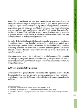 27
1.Latierragime,lospobresclaman¡Actuemosya!
Juan Pablo II señala que «la tierra es esencialmente una herencia común,
cuyos frutos deben ser para beneficio de todos. […] Es injusto que pocos pri-
vilegiados sigan acumulando bienes superfluos, despilfarrando los recursos
disponibles, cuando una gran multitud de personas vive en condiciones de
miseria, en el más bajo nivel de supervivencia. Y es la misma dimensión dra-
mática del desequilibrio ecológico la que nos enseña ahora cómo la avidez y
el egoísmo, individual y colectivo, son contrarios al orden de la creación, que
implica también la mutua interdependencia.»20
En razón de la justicia la actividad económica debe tener mayor respeto por
el medio ambiente y conciliar el dinamismo del crecimiento económico con
su cuidado y protección. En las proyecciones del desarrollo económico deben
incluirse y ejercerse los costos que se derivan de la salvaguardia del medio
ambiente ya que estos son «un elemento esencial del coste actual de la acti-
vidad económica»21
.
Al respecto Juan Pablo II fue explícito al decir. El clima es un bien que debe
ser protegido y requiere que los consumidores y los agentes de las activi-
dades industriales desarrollen un mayor sentido de responsabilidad en sus
comportamientos.»22
2. Crisis ambiental y pobreza
El nexo dramático que existe entre crisis ambiental y pobreza es un hecho. La
deshumanizadora pobreza que orilla a muchas personas a vivir en situacio-
nes de hambre hace inevitable una explotación intensiva y excesiva del medio
ambiente.
20 Juan Pablo II, Mensaje para la jornada mundial de la paz 1990, No. 8.
21 Juan Pablo II, Alocución a la XXV Conferencia General de la FAO (1989), No. 8.
22 Juan Pablo II, Discurso a un grupo de estudio de la Pontificia Academia de las Ciencias (6 noviembre
1987).
 