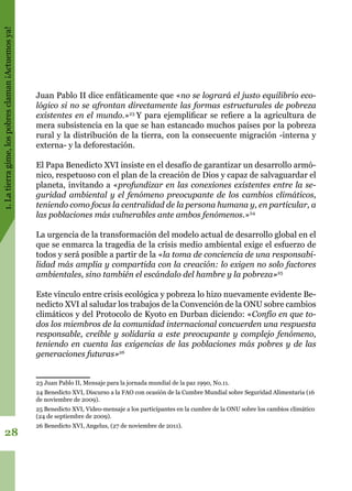 1.Latierragime,lospobresclaman¡Actuemosya!
28
Juan Pablo II dice enfáticamente que «no se logrará el justo equilibrio eco-
lógico si no se afrontan directamente las formas estructurales de pobreza
existentes en el mundo.»23
Y para ejemplificar se refiere a la agricultura de
mera subsistencia en la que se han estancado muchos países por la pobreza
rural y la distribución de la tierra, con la consecuente migración -interna y
externa- y la deforestación.
El Papa Benedicto XVI insiste en el desafío de garantizar un desarrollo armó-
nico, respetuoso con el plan de la creación de Dios y capaz de salvaguardar el
planeta, invitando a «profundizar en las conexiones existentes entre la se-
guridad ambiental y el fenómeno preocupante de los cambios climáticos,
teniendo como focus la centralidad de la persona humana y, en particular, a
las poblaciones más vulnerables ante ambos fenómenos.»24
La urgencia de la transformación del modelo actual de desarrollo global en el
que se enmarca la tragedia de la crisis medio ambiental exige el esfuerzo de
todos y será posible a partir de la «la toma de conciencia de una responsabi-
lidad más amplia y compartida con la creación: lo exigen no solo factores
ambientales, sino también el escándalo del hambre y la pobreza»25
Este vínculo entre crisis ecológica y pobreza lo hizo nuevamente evidente Be-
nedicto XVI al saludar los trabajos de la Convención de la ONU sobre cambios
climáticos y del Protocolo de Kyoto en Durban diciendo: «Confío en que to-
dos los miembros de la comunidad internacional concuerden una respuesta
responsable, creíble y solidaria a este preocupante y complejo fenómeno,
teniendo en cuenta las exigencias de las poblaciones más pobres y de las
generaciones futuras»26
23 Juan Pablo II, Mensaje para la jornada mundial de la paz 1990, No.11.
24 Benedicto XVI, Discurso a la FAO con ocasión de la Cumbre Mundial sobre Seguridad Alimentaria (16
de noviembre de 2009).
25 Benedicto XVI, Video-mensaje a los participantes en la cumbre de la ONU sobre los cambios climático
(24 de septiembre de 2009).
26 Benedicto XVI, Angelus, (27 de noviembre de 2011).
 