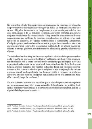 29
1.Latierragime,lospobresclaman¡Actuemosya!
No se pueden olvidar los numerosos asentamientos de personas en situación
de pobreza ubicados en zonas de riesgo o en zonas de conflicto armado y que
se ven obligados forzosamente a desplazarse porque no disponen de los me-
dios económicos o de los recursos tecnológicos que les permitan procurarse
mejores condiciones de sobrevivencia. 27
Hay también asentamientos huma-
nos ocupados por millones de personas empobrecidas se ubican en las peri-
ferias de las ciudades, en lugares contaminados y sumamente vulnerables.
Cualquier proyecto de reubicación de estos grupos humanos debe tomar en
cuenta en primer lugar a los interesados, cuidando de no añadir más sufri-
miento al que ya padecen, con información adecuada y previa y alternativas
dignas.
También la urbanización y los intereses agrícolas e industriales ponen en ries-
go la relación de pueblos que histórica y culturalmente han vivido una pro-
funda relación con la tierra y con el medio ambiente que ha llegado a ser una
expresión fundamental de su identidad. Ante esta situación debe decirse con
firmeza que los derechos los pueblos indígenas deben ser tutelados oportu-
namente. Las comunidades indígenas originarias son un ejemplo de vida en
armonía con el medio ambiente que han aprendido a conocer. La profunda
sabiduría que los pueblos indígenas han alcanzado en esta armoniosa rela-
ción corre el riesgo de perderse.28
En este contexto es necesario recordar que el vínculo que existe entre pobre-
za, incremento demográfico y uso sostenible del ambiente, no justifica deci-
siones políticas y económicas o intervenciones sociales que atenten contra la
dignidad de la persona humana.29
27 Cf. Pontificia Comisión Justicia y Paz, Compendio de la Doctrina Social de la Iglesia, No. 482.
28 Cf. Pontificia Comisión Justicia y Paz, Compendio de la Doctrina Social de la Iglesia, No. 471.
29 Cf. Pontificia Comisión Justicia y Paz, Compendio de la Doctrina Social de la Iglesia, No. 483.
 