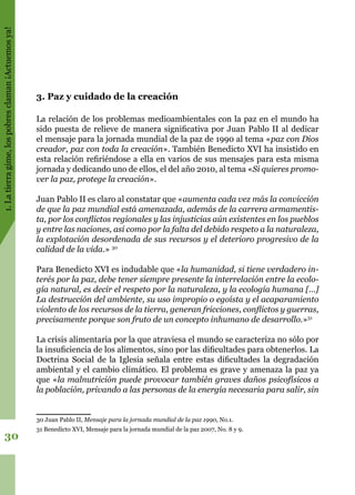 1.Latierragime,lospobresclaman¡Actuemosya!
30
3. Paz y cuidado de la creación
La relación de los problemas medioambientales con la paz en el mundo ha
sido puesta de relieve de manera significativa por Juan Pablo II al dedicar
el mensaje para la jornada mundial de la paz de 1990 al tema «paz con Dios
creador, paz con toda la creación». También Benedicto XVI ha insistido en
esta relación refiriéndose a ella en varios de sus mensajes para esta misma
jornada y dedicando uno de ellos, el del año 2010, al tema «Si quieres promo-
ver la paz, protege la creación».
Juan Pablo II es claro al constatar que «aumenta cada vez más la convicción
de que la paz mundial está amenazada, además de la carrera armamentis-
ta, por los conflictos regionales y las injusticias aún existentes en los pueblos
y entre las naciones, así como por la falta del debido respeto a la naturaleza,
la explotación desordenada de sus recursos y el deterioro progresivo de la
calidad de la vida.» 30
Para Benedicto XVI es indudable que «la humanidad, si tiene verdadero in-
terés por la paz, debe tener siempre presente la interrelación entre la ecolo-
gía natural, es decir el respeto por la naturaleza, y la ecología humana […]
La destrucción del ambiente, su uso impropio o egoísta y el acaparamiento
violento de los recursos de la tierra, generan fricciones, conflictos y guerras,
precisamente porque son fruto de un concepto inhumano de desarrollo.»31
La crisis alimentaria por la que atraviesa el mundo se caracteriza no sólo por
la insuficiencia de los alimentos, sino por las dificultades para obtenerlos. La
Doctrina Social de la Iglesia señala entre estas dificultades la degradación
ambiental y el cambio climático. El problema es grave y amenaza la paz ya
que «la malnutrición puede provocar también graves daños psicofísicos a
la población, privando a las personas de la energía necesaria para salir, sin
30 Juan Pablo II, Mensaje para la jornada mundial de la paz 1990, No.1.
31 Benedicto XVI, Mensaje para la jornada mundial de la paz 2007, No. 8 y 9.
 