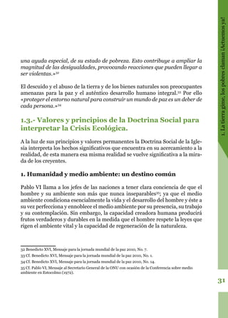 31
1.Latierragime,lospobresclaman¡Actuemosya!
una ayuda especial, de su estado de pobreza. Esto contribuye a ampliar la
magnitud de las desigualdades, provocando reacciones que pueden llegar a
ser violentas.»32
El descuido y el abuso de la tierra y de los bienes naturales son preocupantes
amenazas para la paz y el auténtico desarrollo humano integral.33
Por ello
«proteger el entorno natural para construir un mundo de paz es un deber de
cada persona.»34
1.3.- Valores y principios de la Doctrina Social para
interpretar la Crisis Ecológica.
A la luz de sus principios y valores permanentes la Doctrina Social de la Igle-
sia interpreta los hechos significativos que encuentra en su acercamiento a la
realidad, de esta manera esa misma realidad se vuelve significativa a la mira-
da de los creyentes.
1. Humanidad y medio ambiente: un destino común
Pablo VI llama a los jefes de las naciones a tener clara conciencia de que el
hombre y su ambiente son más que nunca inseparables35
; ya que el medio
ambiente condiciona esencialmente la vida y el desarrollo del hombre y éste a
su vez perfecciona y ennoblece el medio ambiente por su presencia, su trabajo
y su contemplación. Sin embargo, la capacidad creadora humana producirá
frutos verdaderos y durables en la medida que el hombre respete la leyes que
rigen el ambiente vital y la capacidad de regeneración de la naturaleza.
32 Benedicto XVI, Mensaje para la jornada mundial de la paz 2010, No. 7.
33 Cf. Benedicto XVI, Mensaje para la jornada mundial de la paz 2010, No. 1.
34 Cf. Benedicto XVI, Mensaje para la jornada mundial de la paz 2010, No. 14.
35 Cf. Pablo VI, Mensaje al Secretario General de la ONU con ocasión de la Conferencia sobre medio
ambiente en Estocolmo (1972).
 