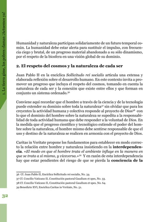 1.Latierragime,lospobresclaman¡Actuemosya!
32
Humanidad y naturaleza participan solidariamente de un futuro temporal co-
mún. La humanidad debe estar alerta para sustituir el impulso, con frecuen-
cia ciego y brutal, de un progreso material abandonado a su sólo dinamismo,
por el respeto de la biosfera en una visión global de su dominio.
2. El respeto del cosmos y la naturaleza de cada ser
Juan Pablo II en la encíclica Sollicitudo rei socialis articula una extensa y
elaborada reflexión sobre el desarrollo humano. En este contexto invita a pro-
mover un progreso que incluya el respeto del cosmos, tomando en cuenta la
naturaleza de cada ser y la conexión que existe entre ellos y que forman en
conjunto un sistema ordenado.36
Conviene aquí recordar que el hombre a través de la ciencia y de la tecnología
puede extender su dominio sobre toda la naturaleza37
sin olvidar que para los
creyentes la actividad humana y colectiva responde al proyecto de Dios38
con
lo que el dominio del hombre sobre la naturaleza se supedita a la responsabi-
lidad de toda actividad humana que debe responder a la voluntad de Dios. En
la medida que el progreso científico y tecnológico extiende el poder del hom-
bre sobre la naturaleza, el hombre mismo debe sentirse responsable de que el
uso y destino de la naturaleza se realicen en armonía con el proyecto de Dios.
Caritas in Veritate propone los fundamentos para establecer en modo correc-
to la relación entre hombre y naturaleza insistiendo en la interdependen-
cia. «El modo en que el hombre trata el ambiente influye en la manera en
que se trata a sí mismo, y viceversa.»39
Y en razón de esta interdependencia
hay que estar pendientes del riesgo de que se pierda la conciencia de la
36 Cf. Juan Pablo II, Encíclica Sollicitudo rei socialis, No. 34.
37 Cf. Concilio Vaticano II, Constitución pastoral Gaudium et spes, No. 33.
38 Cf. Concilio Vaticano II, Constitución pastoral Gaudium et spes, No. 64.
39 Benedicto XVI, Encíclica Caritas in Veritate, No. 51.
 