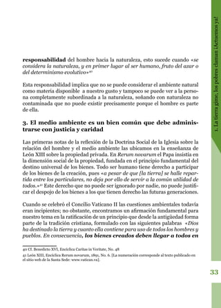 33
1.Latierragime,lospobresclaman¡Actuemosya!
responsabilidad del hombre hacia la naturaleza, esto sucede cuando «se
considera la naturaleza, y en primer lugar al ser humano, fruto del azar o
del determinismo evolutivo»40
Esta responsabilidad implica que no se puede considerar el ambiente natural
como materia disponible a nuestro gusto y tampoco se puede ver a la perso-
na completamente subordinada a la naturaleza, soñando con naturaleza no
contaminada que no puede existir precisamente porque el hombre es parte
de ella.
3. El medio ambiente es un bien común que debe adminis-
trarse con justicia y caridad
Las primeras notas de la reflexión de la Doctrina Social de la Iglesia sobre la
relación del hombre y el medio ambiente las ubicamos en la enseñanza de
León XIII sobre la propiedad privada. En Rerum novarum el Papa insistía en
la dimensión social de la propiedad, fundada en el principio fundamental del
destino universal de los bienes. Todo ser humano tiene derecho a participar
de los bienes de la creación, pues «a pesar de que [la tierra] se halle repar-
tida entre los particulares, no deja por ello de servir a la común utilidad de
todos.»41
Este derecho que no puede ser ignorado por nadie, no puede justifi-
car el despojo de los bienes a los que tienen derecho las futuras generaciones.
Cuando se celebró el Concilio Vaticano II las cuestiones ambientales todavía
eran incipientes; no obstante, encontramos un afirmación fundamental para
nuestro tema en la ratificación de un principio que desde la antigüedad forma
parte de la tradición cristiana, formulado con las siguientes palabras «Dios
ha destinado la tierra y cuanto ella contiene para uso de todos los hombres y
pueblos. En consecuencia, los bienes creados deben llegar a todos en
40 Cf. Benedicto XVI, Encíclica Caritas in Veritate, No. 48
41 León XIII, Encíclica Rerum novarum, 1891, No. 6. [La numeración corresponde al texto publicado en
el sitio web de la Santa Sede: www.vatican.va].
 