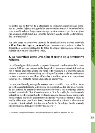 35
1.Latierragime,lospobresclaman¡Actuemosya!
los costos que se derivan de la utilización de los recursos ambientales comu-
nes no pueden dejarse a cargo de las generaciones futuras «Se trata de una
responsabilidad que las generaciones presentes tienen respecto a las futu-
ras, una responsabilidad que incumbe también a cada Estado y a la Comuni-
dad internacional.»
Por otra parte se siente con urgencia la necesidad moral de una renovada
solidaridad intrageneracional especialmente entre países en vías de
desarrollo y los industrializados. El deber de adoptar gradualmente medida y
política ambientales incumbe a todos.
5. La naturaleza como Creación: el aporte de la perspectiva
religiosa
La visión religiosa influye en la comprensión que el hombre tiene de la natu-
raleza y del lugar que ocupa en ella, lo que determina su modo de interactuar
con el medio ambiente. Cuando se niega toda referencia a la trascendencia se
rechaza el concepto de creación y se atribuye al hombre y a la naturaleza una
existencia autónoma que lleva al hombre a sentirse ajeno y a comportarse
como tal en el contexto medio ambiental en el que vive.
La comprensión religiosa ayuda a reconocer la creación como un bien que se
ha recibido gratuitamente y del que se es responsable, don al que correspon-
de una actitud de gratitud y reconocimiento y que al mismo tiempo orienta
hacia el misterio de Dios. Cuando se saca a Dios de la vida, la relación con la
naturaleza pierde su significado profundo; cuando la creación se comprende
como criatura es posible establecer con ella una relación de armonía capaz de
abrirle al hombre paso hacia Dios, Creador de cielos y tierra. «El mundo se
presenta a la mirada del hombre como huella de Dios, lugar donde se revela
su potencia creadora, providente y redentora.»47
47 Pontificio Consejo Justicia y Paz, Compendio de la Doctrina Social de la Iglesia, No. 487.
 