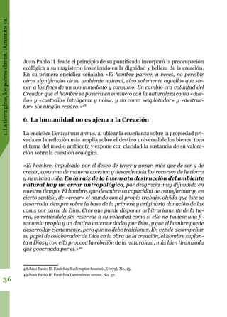 1.Latierragime,lospobresclaman¡Actuemosya!
36
Juan Pablo II desde el principio de su pontificado incorporó la preocupación
ecológica a su magisterio insistiendo en la dignidad y belleza de la creación.
En su primera encíclica señalaba «El hombre parece, a veces, no percibir
otros significados de su ambiente natural, sino solamente aquellos que sir-
ven a los fines de un uso inmediato y consumo. En cambio era voluntad del
Creador que el hombre se pusiera en contacto con la naturaleza como «due-
ño» y «custodio» inteligente y noble, y no como «explotador» y «destruc-
tor» sin ningún reparo.»48
6. La humanidad no es ajena a la Creación
La encíclica Centesimus annus, al ubicar la enseñanza sobre la propiedad pri-
vada en la reflexión más amplia sobre el destino universal de los bienes, toca
el tema del medio ambiente y expone con claridad la sustancia de su valora-
ción sobre la cuestión ecológica.
«El hombre, impulsado por el deseo de tener y gozar, más que de ser y de
crecer, consume de manera excesiva y desordenada los recursos de la tierra
y su misma vida. En la raíz de la insensata destrucción del ambiente
natural hay un error antropológico, por desgracia muy difundido en
nuestro tiempo. El hombre, que descubre su capacidad de transformar y, en
cierto sentido, de «crear» el mundo con el propio trabajo, olvida que éste se
desarrolla siempre sobre la base de la primera y originaria donación de las
cosas por parte de Dios. Cree que puede disponer arbitrariamente de la tie-
rra, sometiéndola sin reservas a su voluntad como si ella no tuviese una fi-
sonomía propia y un destino anterior dados por Dios, y que el hombre puede
desarrollar ciertamente, pero que no debe traicionar. En vez de desempeñar
su papel de colaborador de Dios en la obra de la creación, el hombre suplan-
ta a Dios y con ello provoca la rebelión de la naturaleza, más bien tiranizada
que gobernada por él.»49
48 Juan Pablo II, Encíclica Redemptor hominis, (1979), No. 15.
49 Juan Pablo II, Encíclica Centesimus annus, No. 37.
 
