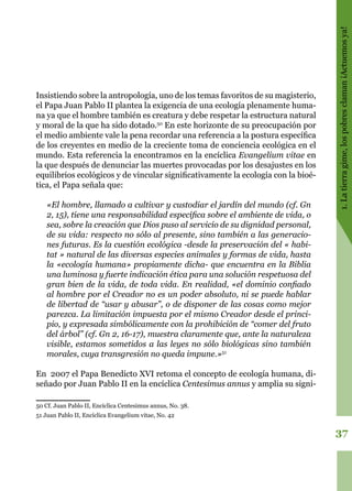 37
1.Latierragime,lospobresclaman¡Actuemosya!
Insistiendo sobre la antropología, uno de los temas favoritos de su magisterio,
el Papa Juan Pablo II plantea la exigencia de una ecología plenamente huma-
na ya que el hombre también es creatura y debe respetar la estructura natural
y moral de la que ha sido dotado.50
En este horizonte de su preocupación por
el medio ambiente vale la pena recordar una referencia a la postura específica
de los creyentes en medio de la creciente toma de conciencia ecológica en el
mundo. Esta referencia la encontramos en la encíclica Evangelium vitae en
la que después de denunciar las muertes provocadas por los desajustes en los
equilibrios ecológicos y de vincular significativamente la ecología con la bioé-
tica, el Papa señala que:
«El hombre, llamado a cultivar y custodiar el jardín del mundo (cf. Gn
2, 15), tiene una responsabilidad específica sobre el ambiente de vida, o
sea, sobre la creación que Dios puso al servicio de su dignidad personal,
de su vida: respecto no sólo al presente, sino también a las generacio-
nes futuras. Es la cuestión ecológica -desde la preservación del « habi-
tat » natural de las diversas especies animales y formas de vida, hasta
la «ecología humana» propiamente dicha- que encuentra en la Biblia
una luminosa y fuerte indicación ética para una solución respetuosa del
gran bien de la vida, de toda vida. En realidad, «el dominio confiado
al hombre por el Creador no es un poder absoluto, ni se puede hablar
de libertad de “usar y abusar”, o de disponer de las cosas como mejor
parezca. La limitación impuesta por el mismo Creador desde el princi-
pio, y expresada simbólicamente con la prohibición de “comer del fruto
del árbol” (cf. Gn 2, 16-17), muestra claramente que, ante la naturaleza
visible, estamos sometidos a las leyes no sólo biológicas sino también
morales, cuya transgresión no queda impune.»51
En 2007 el Papa Benedicto XVI retoma el concepto de ecología humana, di-
señado por Juan Pablo II en la encíclica Centesimus annus y amplia su signi-
50 Cf. Juan Pablo II, Encíclica Centesimus annus, No. 38.
51 Juan Pablo II, Encíclica Evangelium vitae, No. 42
 