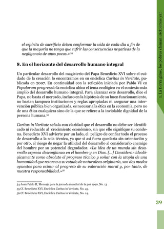 39
1.Latierragime,lospobresclaman¡Actuemosya!
el espíritu de sacrificio deben conformar la vida de cada día a fin de
que la mayoría no tenga que sufrir las consecuencias negativas de la
negligencia de unos pocos.»54
8. En el horizonte del desarrollo humano integral
Un particular desarrollo del magisterio del Papa Benedicto XVI sobre el cui-
dado de la creación lo encontramos en su encíclica Caritas in Veritate, pu-
blicada en 2007. En continuidad con la reflexión iniciada por Pablo VI en
Populorum progressio la encíclica ubica el tema ecológico en el contexto más
amplio del desarrollo humano integral. Para alcanzar este desarrollo, dice el
Papa, no basta el mercado, incluso en la hipótesis de su buen funcionamiento,
no bastan tampoco instituciones y reglas apropiadas ni asegurar una inter-
vención pública bien organizada, es necesaria la ética en la economía, pero no
de una ética cualquiera sino de la que se refiere a la inviolable dignidad de la
persona humana.55
Caritas in Veritate señala con claridad que el desarrollo no debe ser identifi-
cado ni reducido al crecimiento económico, sin que ello signifique su conde-
na. Benedicto XVI advierte por un lado, el peligro de confiar todo el proceso
de desarrollo a la sola técnica, ya que si así fuera quedaría sin orientación y
por otro, el riesgo de negar la utilidad del desarrollo al considerarlo enemigo
del hombre por su potencial degradador. «La idea de un mundo sin desa-
rrollo expresa desconfianza en el hombre y en Dios. […] Considerar ideoló-
gicamente como absoluto el progreso técnico y soñar con la utopía de una
humanidad que retorna a su estado de naturaleza originario, son dos modos
opuestos para eximir al progreso de su valoración moral y, por tanto, de
nuestra responsabilidad.»56
54 Juan Pablo II, Mensaje para la jornada mundial de la paz 1990, No. 13
55 Cf. Benedicto XVI, Encíclica Caritas in Veritate, No. 45.
56 Cf. Benedicto XVI, Encíclica Caritas in Veritate, No. 14.
 