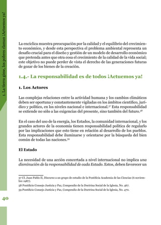 1.Latierragime,lospobresclaman¡Actuemosya!
40
La encíclica muestra preocupación por la calidad y el equilibrio del crecimien-
to económico, y desde esta perspectiva el problema ambiental representa un
desafío crucial para el diseño y gestión de un modelo de desarrollo económico
que pretenda antes que otra cosa el crecimiento de la calidad de la vida social;
este objetivo no puede perder de vista el derecho de las generaciones futuras
de gozar de los bienes de la creación.
1.4.- La responsabilidad es de todos ¡Actuemos ya!
1. Los Actores
Las complejas relaciones entre la actividad humana y los cambios climáticos
deben ser oportuna y constantemente vigiladas en los ámbitos científico, jurí-
dico y político, en los niveles nacional e internacional.57
Esta responsabilidad
se extiende no sólo a las exigencias del presente, sino también del futuro.58
En el caso del uso de la energía, los Estados, la comunidad internacional, y los
grandes actores de la economía tienen responsabilidad política de regularlo
por las implicaciones que esto tiene en relación al desarrollo de los pueblos.
Esta responsabilidad debe iluminarse y orientarse por la búsqueda del bien
común de todas las naciones.59
El Estado
La necesidad de una acción concertada a nivel internacional no implica una
disminución de la responsabilidad de cada Estado. Estos, deben favorecer un
57 Cf, Juan Pablo II, Discurso a un grupo de estudio de la Pontificia Academia de las Ciencias (6 noviem-
bre 1987).
58 Pontificio Consejo Justicia y Paz, Compendio de la Doctrina Social de la Iglesia, No. 467.
59 Pontificio Consejo Justicia y Paz, Compendio de la Doctrina Social de la Iglesia, No. 470.
 