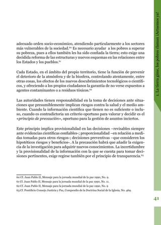 41
1.Latierragime,lospobresclaman¡Actuemosya!
adecuado orden socio-económico, atendiendo particularmente a los sectores
más vulnerables de la sociedad.60
Es necesario ayudar a los pobres a superar
su pobreza, pues a ellos también les ha sido confiada la tierra; esto exige una
decidida reforma de las estructuras y nuevos esquemas en las relaciones entre
los Estados y los pueblos.61
Cada Estado, en el ámbito del propio territorio, tiene la función de prevenir
el deterioro de la atmósfera y de la biosfera, controlando atentamente, entre
otras cosas, los efectos de los nuevos descubrimientos tecnológicos o científi-
cos, y ofreciendo a los propios ciudadanos la garantía de no verse expuestos a
agentes contaminantes o a residuos tóxicos.62
Las autoridades tienen responsabilidad en la toma de decisiones ante situa-
ciones que presumiblemente implican riesgos contra la salud y el medio am-
biente. Cuando la información científica que tienen no es suficiente o inclu-
so, cuando es contradictoria un criterio oportuno para valorar y decidir es el
«principio de precaución», oportuno para la gestión de asuntos inciertos.
Este principio implica provisionalidad en las decisiones –revisables siempre
ante evidencias científicas confiables-; proporcionalidad –en relación a medi-
das tomadas para otros riesgos-; decisiones preventivas –que consideren los
hipotéticos riesgos y beneficios-. A la precaución habrá que añadir la exigen-
cia de la investigación para adquirir nuevos conocimientos. La incertidumbre
y la provisionalidad de la información con la que se cuenta para tomar deci-
siones pertinentes, exige regirse también por el principio de transparencia.63
60 Cf. Juan Pablo II, Mensaje para la jornada mundial de la paz 1990, No. 9.
61 Cf. Juan Pablo II, Mensaje para la jornada mundial de la paz 1990, No. 11.
62 Cf. Juan Pablo II, Mensaje para la jornada mundial de la paz 1990, No. 9
63 Cf. Pontificio Consejo Justicia y Paz, Compendio de la Doctrina Social de la Iglesia, No. 469.
 