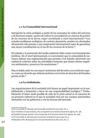 1.Latierragime,lospobresclaman¡Actuemosya!
42
1.1	La Comunidad internacional
Interpretar la crisis ecológica a partir de los conceptos de orden del universo
y de herencia común «ponen de relieve la necesidad de un sistema de gestión
de los recursos de la tierra, mejor coordinado a nivel internacional»64
Los
actuales problemas ecológicos, de carácter planetario, pueden ser afrontados
eficazmente sólo gracias a una cooperación internacional capaz de garantizar
una mayor coordinación en el uso de los recursos de la tierra.65
El cuidado y la protección del medio ambiente debe contar con herramientas
jurídicas. En el nivel internacional, es conveniente que la comunidad de na-
ciones elabore una reglamentación que permita a los Estados intervenir con
unidad de criterios sobre las actividades humanas que tienen efectos negati-
vos ambientales y preservar los ecosistemas.66
Hoy se habla cada vez con mayor insistencia del derecho a un ambiente segu-
ro, como un derecho que debería incluirse en la Carta de derechos del hombre
puesta al día.67
1.2	La ciudadanía.
Las organizaciones de la sociedad civil tienen un papel importante en la sen-
sibilización y formación a favor de una responsabilidad ecológica.68
Proba-
blemente el único modo posible de salir de la crisis actual es el consenso de
un proyecto cultural en el que la sociedad civil con sus cuerpos intermedios
interactúe con los gobiernos y con las fuerzas del mercado.
64 Cf. Juan Pablo II, Mensaje para la jornada mundial de la paz 1990, No. 9.
65 Cf. Pontificio Consejo Justicia y Paz, Compendio de la Doctrina Social de la Iglesia, No. 481.
66 Pontificio Consejo Justicia y Paz, Compendio de la Doctrina Social de la Iglesia, No. 468.
67 Cf. Juan Pablo II, Mensaje para la jornada mundial de la paz 1990, No. 9.
68 Benedicto XVI, Mensaje para la Jornada Mundial de la Paz 2010, No. 11.
 