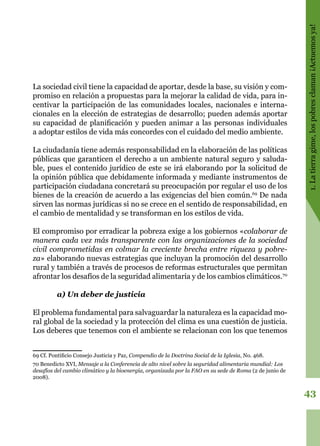 43
1.Latierragime,lospobresclaman¡Actuemosya!
La sociedad civil tiene la capacidad de aportar, desde la base, su visión y com-
promiso en relación a propuestas para la mejorar la calidad de vida, para in-
centivar la participación de las comunidades locales, nacionales e interna-
cionales en la elección de estrategias de desarrollo; pueden además aportar
su capacidad de planificación y pueden animar a las personas individuales
a adoptar estilos de vida más concordes con el cuidado del medio ambiente.
La ciudadanía tiene además responsabilidad en la elaboración de las políticas
públicas que garanticen el derecho a un ambiente natural seguro y saluda-
ble, pues el contenido jurídico de este se irá elaborando por la solicitud de
la opinión pública que debidamente informada y mediante instrumentos de
participación ciudadana concretará su preocupación por regular el uso de los
bienes de la creación de acuerdo a las exigencias del bien común.69
De nada
sirven las normas jurídicas si no se crece en el sentido de responsabilidad, en
el cambio de mentalidad y se transforman en los estilos de vida.
El compromiso por erradicar la pobreza exige a los gobiernos «colaborar de
manera cada vez más transparente con las organizaciones de la sociedad
civil comprometidas en colmar la creciente brecha entre riqueza y pobre-
za» elaborando nuevas estrategias que incluyan la promoción del desarrollo
rural y también a través de procesos de reformas estructurales que permitan
afrontar los desafíos de la seguridad alimentaria y de los cambios climáticos.70
a) Un deber de justicia
El problema fundamental para salvaguardar la naturaleza es la capacidad mo-
ral global de la sociedad y la protección del clima es una cuestión de justicia.
Los deberes que tenemos con el ambiente se relacionan con los que tenemos
69 Cf. Pontificio Consejo Justicia y Paz, Compendio de la Doctrina Social de la Iglesia, No. 468.
70 Benedicto XVI, Mensaje a la Conferencia de alto nivel sobre la seguridad alimentaria mundial: Los
desafíos del cambio climático y la bioenergía, organizada por la FAO en su sede de Roma (2 de junio de
2008).
 