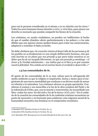 1.Latierragime,lospobresclaman¡Actuemosya!
44
para con la persona considerada en sí misma y en su relación con los otros.71
Todos los seres humanos tienen derecho a vivir y a vivir bien, para ejercer ese
derecho es necesario que puedan compartir los bienes de la creación.
Los cristianos, en cuanto ciudadanos, no pueden ser indiferentes al hecho
de que el cambio climático afecte particularmente a los pobres y a los más
débiles que son quienes menos medios tienen para evitar sus consecuencias,
adaptarse o remediar el daño ya hecho.
No debe olvidarse que «la vocación misma al desarrollo de las personas y de
los pueblos no se fundamenta en una simple deliberación humana, sino que
está inscrita en un plano que nos precede y que para todos nosotros es un
deber que ha de ser acogido libremente. Lo que nos precede y constituye —el
Amor y la Verdad subsistentes— nos indica qué es el bien y en qué consiste
nuestra felicidad. Nos señala así el camino hacia el verdadero desarrollo.»72
1.3	Las comunidades de fe.
El aporte de las comunidades de fe es muy valioso para la salvaguarda del
medio ambiente ya que la religión es inspiración, fuerza y motor para el sur-
gimiento de una nueva mentalidad que conduzca a un diverso modo de actuar
en relación a la naturaleza. Los cristianos ofrecen su propia aportación. Con-
sideran el cosmos y sus maravillas a la luz de la obra creadora del Padre y de
la redención de Cristo, que, con su muerte y resurrección, ha reconciliado con
Dios «todos los seres: los del cielo y los de la tierra» (Col 1,20).73
En el cuida-
do de la creación las comunidades de fe de confesión cristiana encuentran un
punto de encuentro y un horizonte para colaborar; esta exigencia moral de la
humanidad encuentra una fortaleza en el compromiso ecuménico.
71 Benedicto XVI, Encíclica Caritas in Veritate, No. 51.
72 Benedicto XVI, Encíclica Caritas in Veritate, No. 52.
73 Cf. Benedicto XVI, Mensaje para la Jornada Mundial de la Paz 2010, No. 14.
 