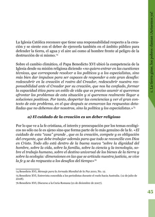 45
1.Latierragime,lospobresclaman¡Actuemosya!
La Iglesia Católica reconoce que tiene una responsabilidad respecto a la crea-
ción y se siente con el deber de ejercerla también en el ámbito público para
defender la tierra, el agua y el aire así como al hombre frente al peligro de la
destrucción de si mismo.74
Sobre el cambio climático, el Papa Benedicto XVI ubicó la competencia de la
Iglesia desde su misión religiosa diciendo «no quiero entrar en las cuestiones
técnicas, que corresponde resolver a los políticos y a los especialistas, sino
más bien dar impulsos para ser capaces de responder a este gran desafío:
redescubrir en la creación el rostro del Creador, redescubrir nuestra res-
ponsabilidad ante el Creador por su creación, que nos ha confiado, formar
la capacidad ética para un estilo de vida que es preciso asumir si queremos
afrontar los problemas de esta situación y si queremos realmente llegar a
soluciones positivas. Por tanto, despertar las conciencias y ver el gran con-
texto de este problema, en el que después se enmarcan las respuestas deta-
lladas que no debemos dar nosotros, sino la política y los especialistas.»75
a) El cuidado de la creación es un deber religioso
Por lo que ve a la fe cristiana, el interés y preocupación por los temas ecológi-
cos no sólo no le es ajeno sino que forma parte de lo más genuino de la fe. «El
cuidado de esta “casa” grande , que es la creación, compete y es obligación
del creyente, que debe trabajar además para que todo se reconcilie con Dios
en Cristo. Todo ello está dentro de la buena nueva “sobre la dignidad del
hombre, sobre la vida, sobre la familia, sobre la ciencia y la tecnología, so-
bre el trabajo humano, sobre el destino universal de los bienes de la tierra y
sobre la ecología: dimensiones en las que se articula nuestra justicia, se vive
la fe y se da respuesta a los desafíos del tiempo»76
74 Benedicto XVI, Mensaje para la Jornada Mundial de la Paz 2010, No. 12.
75 Benedicto XVI, Entrevista concedida a los periodistas durante el vuelo hacia Australia. (12 de julio de
2008).
76 Benedicto XVI, Discurso a la Curia Romana (21 de diciembre de 2007).
 