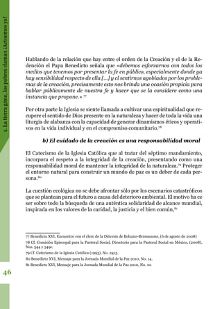 1.Latierragime,lospobresclaman¡Actuemosya!
46
Hablando de la relación que hay entre el orden de la Creación y el de la Re-
dención el Papa Benedicto señala que «debemos esforzarnos con todos los
medios que tenemos por presentar la fe en público, especialmente donde ya
hay sensibilidad respecto de ella […] y el sentirnos agobiados por los proble-
mas de la creación, precisamente esto nos brinda una ocasión propicia para
hablar públicamente de nuestra fe y hacer que se la considere como una
instancia que propone.» 77
Por otra parte la Iglesia se siente llamada a cultivar una espiritualidad que re-
cupere el sentido de Dios presente en la naturaleza y hacer de toda la vida una
liturgia de alabanza con la capacidad de generar dinamismos éticos y operati-
vos en la vida individual y en el compromiso comunitario.78
b) El cuidado de la creación es una responsabilidad moral
El Catecismo de la Iglesia Católica que al tratar del séptimo mandamiento,
incorpora el respeto a la integridad de la creación, presentando como una
responsabilidad moral de mantener la integridad de la naturaleza.79
Proteger
el entorno natural para construir un mundo de paz es un deber de cada per-
sona.80
La cuestión ecológica no se debe afrontar sólo por los escenarios catastróficos
que se plantean para el futuro a causa del deterioro ambiental. El motivo ha ce
ser sobre todo la búsqueda de una auténtica solidaridad de alcance mundial,
inspirada en los valores de la caridad, la justicia y el bien común,81
77 Benedicto XVI, Encuentro con el clero de la Diócesis de Bolzano-Bressanone, (6 de agosto de 2008)
78 Cf. Comisión Episcopal para la Pastoral Social, Directorio para la Pastoral Social en México, (2008),
Nos. 544 y 549c.
79 Cf. Catecismo de la Iglesia Católica (1993), No. 2415.
80 Benedicto XVI, Mensaje para la Jornada Mundial de la Paz 2010, No. 14.
81 Benedicto XVI, Mensaje para la Jornada Mundial de la Paz 2010, No. 10.
 