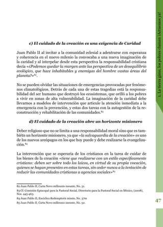 47
1.Latierragime,lospobresclaman¡Actuemosya!
c) El cuidado de la creación es una exigencia de Caridad
Juan Pablo II al invitar a la comunidad eclesial a adentrarse con esperanza
y coherencia en el nuevo milenio la convocaba a una nueva imaginación de
la caridad y al interpelar desde esta perspectiva la responsabilidad cristiana
decía «¿Podemos quedar la margen ante las perspectiva de un desequilibrio
ecológico, que hace inhabitables y enemigas del hombre vastas áreas del
planeta?»82
.
No se pueden olvidar las situaciones de emergencias provocadas por fenóme-
nos climatológicos. Detrás de cada una de estas tragedias está la responsa-
bilidad del ser humano que destruyó los ecosistemas, que orilló a los pobres
a vivir en zonas de alta vulnerabilidad. La imaginación de la caridad debe
llevarnos a modelos de intervención que articule la atención inmediata a la
emergencia con la prevención, y estas dos tareas con la autogestión de la re-
construcción y rehabilitación de las comunidades.83
d) El cuidado de la creación abre un horizonte misionero
Deber religioso que no se limita a una responsabilidad moral sino que es tam-
biétn un horizonte misionero, ya que «la salvaguardia de la creación» es uno
de los nuevos areópagos en los que hoy puede y debe realizarse la evangeliza-
ción.84
La intervención que se esperaría de los cristianos en la tarea de cuidar de
los bienes de la creación «tiene que realizarse con un estilo específicamente
cristiano: deben ser sobre todo los laicos, en virtud de su propia vocación,
quienes se hagan presentes en estas tareas, sin ceder nunca a la tentación de
reducir las comunidades cristianas a agencias sociales»85
82 Juan Pablo II, Carta Novo millennio ineunte, No. 51.
83 Cf. Comisión Episcopal para la Pastoral Social, Directorio para la Pastoral Social en México, (2008),
Nos. 445-463.
84 Juan Pablo II, Encíclica Redemptoris missio, No. 37m
85 Juan Pablo II, Carta Novo millennio ineunte, No. 52.
 