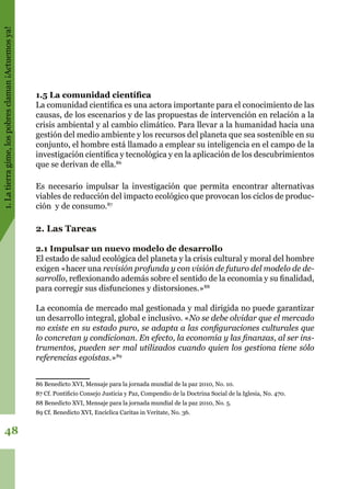 1.Latierragime,lospobresclaman¡Actuemosya!
48
1.5 La comunidad científica
La comunidad científica es una actora importante para el conocimiento de las
causas, de los escenarios y de las propuestas de intervención en relación a la
crisis ambiental y al cambio climático. Para llevar a la humanidad hacia una
gestión del medio ambiente y los recursos del planeta que sea sostenible en su
conjunto, el hombre está llamado a emplear su inteligencia en el campo de la
investigación científica y tecnológica y en la aplicación de los descubrimientos
que se derivan de ella.86
Es necesario impulsar la investigación que permita encontrar alternativas
viables de reducción del impacto ecológico que provocan los ciclos de produc-
ción y de consumo.87
2. Las Tareas
2.1 Impulsar un nuevo modelo de desarrollo
El estado de salud ecológica del planeta y la crisis cultural y moral del hombre
exigen «hacer una revisión profunda y con visión de futuro del modelo de de-
sarrollo, reflexionando además sobre el sentido de la economía y su finalidad,
para corregir sus disfunciones y distorsiones.»88
La economía de mercado mal gestionada y mal dirigida no puede garantizar
un desarrollo integral, global e inclusivo. «No se debe olvidar que el mercado
no existe en su estado puro, se adapta a las configuraciones culturales que
lo concretan y condicionan. En efecto, la economía y las finanzas, al ser ins-
trumentos, pueden ser mal utilizados cuando quien los gestiona tiene sólo
referencias egoístas.»89
86 Benedicto XVI, Mensaje para la jornada mundial de la paz 2010, No. 10.
87 Cf. Pontificio Consejo Justicia y Paz, Compendio de la Doctrina Social de la Iglesia, No. 470.
88 Benedicto XVI, Mensaje para la jornada mundial de la paz 2010, No. 5.
89 Cf. Benedicto XVI, Encíclica Caritas in Veritate, No. 36.
 