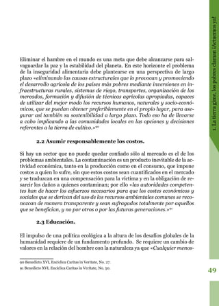 49
1.Latierragime,lospobresclaman¡Actuemosya!
Eliminar el hambre en el mundo es una meta que debe alcanzarse para sal-
vaguardar la paz y la estabilidad del planeta. En este horizonte el problema
de la inseguridad alimentaria debe plantearse en una perspectiva de largo
plazo «eliminando las causas estructurales que lo provocan y promoviendo
el desarrollo agrícola de los países más pobres mediante inversiones en in-
fraestructuras rurales, sistemas de riego, transportes, organización de los
mercados, formación y difusión de técnicas agrícolas apropiadas, capaces
de utilizar del mejor modo los recursos humanos, naturales y socio-econó-
micos, que se puedan obtener preferiblemente en el propio lugar, para ase-
gurar así también su sostenibilidad a largo plazo. Todo eso ha de llevarse
a cabo implicando a las comunidades locales en las opciones y decisiones
referentes a la tierra de cultivo.»90
2.2 Asumir responsablemente los costos.
Si hay un sector que no puede quedar confiado sólo al mercado es el de los
problemas ambientales. La contaminación es un producto inevitable de la ac-
tividad económica, tanto en la producción como en el consumo, que impone
costos a quien lo sufre, sin que estos costos sean cuantificados en el mercado
y se traduzcan en una compensación para la víctima y en la obligación de re-
sarcir los daños a quienes contaminan; por ello «las autoridades competen-
tes han de hacer los esfuerzos necesarios para que los costes económicos y
sociales que se derivan del uso de los recursos ambientales comunes se reco-
nozcan de manera transparente y sean sufragados totalmente por aquellos
que se benefician, y no por otros o por las futuras generaciones.»91
2.3 Educación.
El impulso de una política ecológica a la altura de los desafíos globales de la
humanidad requiere de un fundamento profundo. Se requiere un cambio de
valores en la relación del hombre con la naturaleza ya que «Cualquier menos-
90 Benedicto XVI, Encíclica Caritas in Veritate, No. 27.
91 Benedicto XVI, Encíclica Caritas in Veritate, No. 50.
 