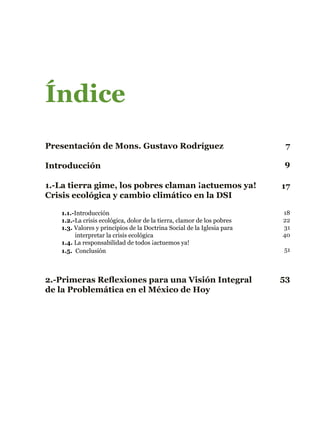 Índice
Presentación de Mons. Gustavo Rodríguez
Introducción
1.-La tierra gime, los pobres claman ¡actuemos ya!
Crisis ecológica y cambio climático en la DSI
1.1.-Introducción
1.2.-La crisis ecológica, dolor de la tierra, clamor de los pobres
1.3. Valores y principios de la Doctrina Social de la Iglesia para 		
interpretar la crisis ecológica
1.4. La responsabilidad de todos ¡actuemos ya!
1.5. Conclusión
2.-Primeras Reflexiones para una Visión Integral
de la Problemática en el México de Hoy
7
9
17
53
18
22
31
40
51
 
