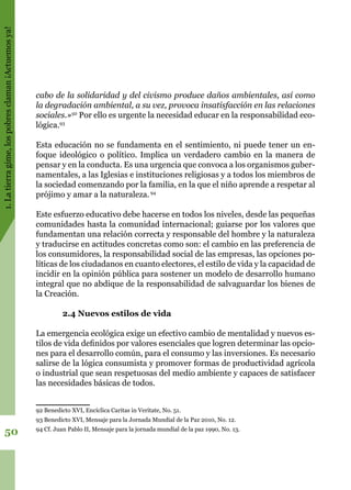 1.Latierragime,lospobresclaman¡Actuemosya!
50
cabo de la solidaridad y del civismo produce daños ambientales, así como
la degradación ambiental, a su vez, provoca insatisfacción en las relaciones
sociales.»92
Por ello es urgente la necesidad educar en la responsabilidad eco-
lógica.93
Esta educación no se fundamenta en el sentimiento, ni puede tener un en-
foque ideológico o político. Implica un verdadero cambio en la manera de
pensar y en la conducta. Es una urgencia que convoca a los organismos guber-
namentales, a las Iglesias e instituciones religiosas y a todos los miembros de
la sociedad comenzando por la familia, en la que el niño aprende a respetar al
prójimo y amar a la naturaleza.94
Este esfuerzo educativo debe hacerse en todos los niveles, desde las pequeñas
comunidades hasta la comunidad internacional; guiarse por los valores que
fundamentan una relación correcta y responsable del hombre y la naturaleza
y traducirse en actitudes concretas como son: el cambio en las preferencia de
los consumidores, la responsabilidad social de las empresas, las opciones po-
líticas de los ciudadanos en cuanto electores, el estilo de vida y la capacidad de
incidir en la opinión pública para sostener un modelo de desarrollo humano
integral que no abdique de la responsabilidad de salvaguardar los bienes de
la Creación.
2.4 Nuevos estilos de vida
La emergencia ecológica exige un efectivo cambio de mentalidad y nuevos es-
tilos de vida definidos por valores esenciales que logren determinar las opcio-
nes para el desarrollo común, para el consumo y las inversiones. Es necesario
salirse de la lógica consumista y promover formas de productividad agrícola
o industrial que sean respetuosas del medio ambiente y capaces de satisfacer
las necesidades básicas de todos.
92 Benedicto XVI, Encíclica Caritas in Veritate, No. 51.
93 Benedicto XVI, Mensaje para la Jornada Mundial de la Paz 2010, No. 12.
94 Cf. Juan Pablo II, Mensaje para la jornada mundial de la paz 1990, No. 13.
 