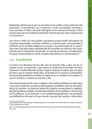 51
1.Latierragime,lospobresclaman¡Actuemosya!
Señalando además que lo que es necesario es un cambio en los estilos de vida
personales y comunitarios, en el consumo y en las necesidades concretas y
tener presente el deber moral de distinguir en las acciones humanas el bien
del mal para que sea evidente la profunda relación que hay entre cada persona
y la Creación.95
Los nuevos estilos de vida pueden concretarse promoviendo alternativas de
consumo responsable, economía solidaria y comercio justo; reconociendo la
sabiduría de los pueblos indígenas en cuanto a la preservación de la natura-
leza como vida para todos; aprendiendo de los pobres un estilo de vida carac-
terizado por la sobriedad; impulsando el reciclaje de basura y el tratamiento
de aguas; promoviendo el uso de energías alternativas no contaminantes.96
1.5.- Conclusión
La Carta a los Romanos (8,22), dice que la creación sufre y gime por la su-
misión en que se encuentra y que espera la revelación de los hijos de Dios;
entonces se sentirá liberada cuando vengan criaturas, hombres que son hijos
de Dios y que la tratarán desde Dios. El gemido de la creación es perceptible.
Al escucharlo percibimos también la urgencia de un cambio en la manera en
que los hombres y mujeres se acercan a ella.
Esta interpretación de la crisis ecológica y del cambio climático ha dado lugar
a una rica y profunda enseñanza del magisterio pontificio sobre la salvaguar-
dia de la creación. La Doctrina Social de la Iglesia reconociendo la compleji-
dad del problema ecológico, la interdependencia de los ámbitos y sectores que
en él confluyen, se ha acercado a esta realidad preguntándose con particular
sensibilidad no sólo qué es lo que sucede, sino por qué sucede y cómo afecta
95 Benedicto XVI, Video-mensaje a los participantes en la cumbre de la ONU sobre los cambios climático
(24 de septiembre de 2009).
96 Cf. Comisión Episcopal para la Pastoral Social, Directorio para la Pastoral Social en México, (2008),
Nos. 549.
 