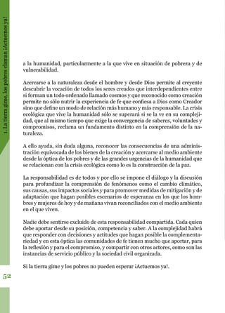 1.Latierragime,lospobresclaman¡Actuemosya!
52
a la humanidad, particularmente a la que vive en situación de pobreza y de
vulnerabilidad.
Acercarse a la naturaleza desde el hombre y desde Dios permite al creyente
descubrir la vocación de todos los seres creados que interdependientes entre
si forman un todo ordenado llamado cosmos y que reconocido como creación
permite no sólo nutrir la experiencia de fe que confiesa a Dios como Creador
sino que define un modo de relación más humano y más responsable. La crisis
ecológica que vive la humanidad sólo se superará si se la ve en su compleji-
dad, que al mismo tiempo que exige la convergencia de saberes, voluntades y
compromisos, reclama un fundamento distinto en la comprensión de la na-
turaleza.
A ello ayuda, sin duda alguna, reconocer las consecuencias de una adminis-
tración equivocada de los bienes de la creación y acercarse al medio ambiente
desde la óptica de los pobres y de las grandes urgencias de la humanidad que
se relacionan con la crisis ecológica como lo es la construcción de la paz.
La responsabilidad es de todos y por ello se impone el diálogo y la discusión
para profundizar la comprensión de fenómenos como el cambio climático,
sus causas, sus impactos sociales y para promover medidas de mitigación y de
adaptación que hagan posibles escenarios de esperanza en los que los hom-
bres y mujeres de hoy y de mañana vivan reconciliados con el medio ambiente
en el que viven.
Nadie debe sentirse excluido de esta responsabilidad compartida. Cada quien
debe aportar desde su posición, competencia y saber. A la complejidad habrá
que responder con decisiones y actitudes que hagan posible la complementa-
riedad y en esta óptica las comunidades de fe tienen mucho que aportar, para
la reflexión y para el compromiso, y compartir con otros actores, como son las
instancias de servicio público y la sociedad civil organizada.
Si la tierra gime y los pobres no pueden esperar ¡Actuemos ya!.
 
