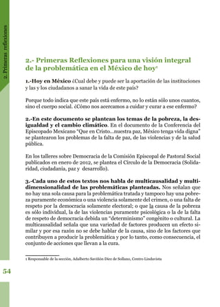 2.Primerasreflexiones
54
2.- Primeras Reflexiones para una visión integral
de la problemática en el México de hoy1
1.-Hoy en México ¿Cual debe y puede ser la aportación de las instituciones
y las y los ciudadanos a sanar la vida de este país?
Porque todo indica que este país está enfermo, no lo están sólo unos cuantos,
sino el cuerpo social. ¿Cómo nos acercamos a cuidar y curar a ese enfermo?
2.-En este documento se plantean los temas de la pobreza, la des-
igualdad y el cambio climático. En el documento de la Conferencia del
Episcopado Mexicano “Que en Cristo…nuestra paz, México tenga vida digna”
se plantearon los problemas de la falta de paz, de las violencias y de la salud
pública.
En los talleres sobre Democracia de la Comisión Episcopal de Pastoral Social
publicados en enero de 2012, se plantea el Círculo de la Democracia (Solida-
ridad, ciudadanía, paz y desarrollo).
3.-Cada uno de estos textos nos habla de multicausalidad y multi-
dimensionalidad de las problemáticas planteadas. Nos señalan que
no hay una sola causa para la problemática tratada y tampoco hay una pobre-
za puramente económica o una violencia solamente del crimen, o una falta de
respeto por la democracia solamente electoral; o que la causa de la pobreza
es sólo individual, la de las violencias puramente psicológica o la de la falta
de respeto de democracia debida un “determinismo” congénito o cultural. La
multicausalidad señala que una variedad de factores producen un efecto si-
milar y por esa razón no se debe hablar de la causa, sino de los factores que
contribuyen a producir la problemática y por lo tanto, como consecuencia, el
conjunto de acciones que llevan a la cura.
1 Responsable de la sección, Adalberto Saviñón Diez de Sollano, Centro Lindavista
 