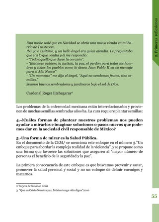 2.Primerasreflexiones
55
Una noche soñé que en Navidad se abría una nueva tienda en mi ba-
rrio de Trastevere.
Iba yo a visitarla, y un bello ángel era quien atendía. Le preguntaba
que éra lo que vendía y él me respondió:
- “Todo aquello que desee tu corazón”.
- “Entonces quisiera la justicia, la paz, el perdón para todos los hom-
bres y todos los pueblos como lo desea Juan Pablo II en su mensaje
para el Año Nuevo”
- “Un momento” me dijo el ángel, “Aquí no vendemos frutos, sino se-
millas.”
Seamos buenos sembradores y jardineros bajo el sol de Dios.
Cardenal Roger Etchegaray2
Los problemas de la enfermedad mexicana están interrelacionados y provie-
nen de muchas semillas sembradas años ha. La cura requiere plantar semillas:
4.-¿Cuáles formas de plantear nuestros problemas nos pueden
ayudar a mirarlos e imaginar soluciones o pasos nuevos que pode-
mos dar en la sociedad civil responsable de México?
5.-Una forma de mirar es la Salud Pública.
En el documento de la CEM,3
se menciona este enfoque en el número 3.”Un
enfoque para abordar la compleja realidad de la violencia”, y se propone como
una forma que favorece las soluciones que aseguren al “mayor número de
personas el beneficio de la seguridad y la paz”.
La primera consecuencia de este enfoque es que buscamos prevenir y sanar,
promover la salud personal y social y no un enfoque de definir enemigos y
matarnos.
2 Tarjeta de Navidad 2001
3 “Que en Cristo Nuestra paz, México tenga vida digna”2010
 