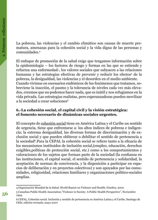 2.Primerasreflexiones
56
La pobreza, las violencias y el cambio climático son causas de muerte pre-
matura, amenazas para la cohesión social y la vida digna de las personas y
comunidades.4
El enfoque de promoción de la salud exige que tengamos información sobre
la epidemiología – los factores de riesgo y formas en las que se extiende y
refuerza una enfermedad-, los valores sociales que subyacen a las relaciones
humanas y las estrategias efectivas de prevenir y reducir los efectos5
de la
pobreza, la desigualdad, las violencias y el desorden en el medio ambiente.
Cuando vivimos en escenarios endémicos de los fenómenos que tratamos, so-
breviene la inacción, el pasmo y la tolerancia de niveles cada vez más eleva-
dos, creemos que no podemos hacer nada, que es inútil y nos refugiamos en la
vida privada. Las estrategias realistas, pero esperanzadoras pueden movilizar
a la sociedad a crear soluciones6
6.-La cohesión social, el capital civil y la visión estratégica:
el fomento necesario de dinámicas sociales urgentes.
El concepto de cohesión social tiene en América Latina y el Caribe un sentido
de urgencia, tiene que enfrentarse a: los altos índices de pobreza e indigen-
cia; la extrema desigualdad, las diversas formas de discriminación y de ex-
clusión social y que pueden obliterar o debilitar el sentido de pertenencia a
la sociedad6
.Para la CEPAL la cohesión social se refiere tanto a la eficacia de
los mecanismos instituidos de inclusión social,(empleo, educación, derechos
exigibles,políticas de protección social, etc.) como a los comportamientos y
valoraciones de los sujetos que forman parte de la sociedad (la confianza en
las instituciones, el capital social, el sentido de pertenencia y solidaridad, la
aceptación de normas de convivencia, y la disposición a participar en espa-
cios de deliberación y en proyectos colectivos) y son apoyados por las comu-
nidades, religiosidad, relaciones familiares y organizaciones político-sociales
amplias.
4 Organización Mundial de la Salud, World Report on Violence and Health, Ginebra, 2002
5 Canadian Public Health Association,”Violence in Society: A Public Health Perspective”, Noviembre
1994.
6 CEPAL, Cohesión social. Inclusión y sentido de pertenencia en América Latina y el Caribe, Santiago de
Chile, edición revisada, mayo 2007
 