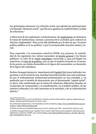 2.Primerasreflexiones
57
Las principales amenazas a la cohesión social, son además las polarizaciones
y la llamada “distancia social”, que llevan a agudizar la conflictividad y la falta
de soluciones.7
A diferencia de las explosiones revolucionarias, las implosiones no destruyen
la trama de instituciones, normas y procesos de la sociedad, pero reducen su
eficacia y legitimidad.8
Ésta ya ha sido debilitada por la idea de que “la mejor
política pública es la no-política” y por la irresponsable inacción estatal y so-
cial.
Para responder a la conyuntura actual la CEPAL nos propone, la centrali-
dad de los siguientes tres valores esenciales: el interés general y los bienes
públicos;9
el valor de la visión estratégica concertada y, para privilegiar los
anteriores, el valor de la política, esto ya que el modelo centrado en el merca-
do ha puesto un énfasis desmedido en la figura del consumidor, en desmedro
de la figura del ciudadano.
Stefano Zamagni plantea la importancia del Capital Civil como indicador im-
portante a nivel social de una sociedad interrelacionada, éste está conforma-
do por el ordenamiento institucional predominante en una sociedad, y, en
particular por el modelo de democracia; por el denominado “capital social”,
es decir, está conformado por la trama de relaciones fiduciarias basadas en
el principio de reciprocidad y, la manifestación, en el ámbito público, de las
matrices culturales y de valor presentes en la sociedad, y de su confrontación
abierta.10
7 María Ángeles Durán, José Luis Machinea, Cohesión social en Iberoamérica: algunas asignaturas pen-
dientes. Pensamiento Iberoamericano Num 1,2007
8 Luis Ratinoff, Delincuencia y Paz Ciudadana, Centro Lindavista, http://www.centrolindavista.org.mx/
archivos_index/delincuenciaypaz.pdf
9 CEPAL La Hora de la Igualdad, Brechas por cerrar, caminos por abrir, 33 periodo de sesiones 2010
10 Stefano Zamagni Democrazia, Capitale Civile, Laicitá; Dalla democrazia competitiva alla democrazia
deliberativa, Notiziario UNPSL 05/5, Internet http://www.chiesacattolica.it/pls/cci_new/bd_edit_doc.
edit_documento?p_id=11713
 