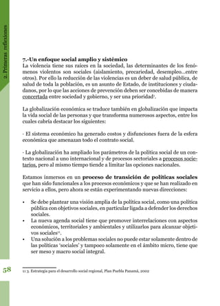 2.Primerasreflexiones
58
7.-Un enfoque social amplio y sistémico
La violencia tiene sus raíces en la sociedad, las determinantes de los fenó-
menos violentos son sociales (aislamiento, precariedad, desempleo…entre
otros). Por ello la reducción de las violencias es un deber de salud pública, de
salud de toda la población, es un asunto de Estado, de instituciones y ciuda-
danos, por lo que las acciones de prevención deben ser concebidas de manera
concertada entre sociedad y gobierno, y ser una prioridad1
.
La globalización económica se traduce también en globalización que impacta
la vida social de las personas y que transforma numerosos aspectos, entre los
cuales cabría destacar los siguientes:
· El sistema económico ha generado costos y disfunciones fuera de la esfera
económica que amenazan todo el contrato social.
· La globalización ha ampliado los parámetros de la política social de un con-
texto nacional a uno internacional y de procesos sectoriales a procesos socie-
tarios, pero al mismo tiempo tiende a limitar las opciones nacionales.
Estamos inmersos en un proceso de transición de políticas sociales
que han sido funcionales a los procesos económicos y que se han realizado en
servicio a ellos, pero ahora se están experimentando nuevas direcciones:
•	 Se debe plantear una visión amplia de la política social, como una política
pública con objetivos sociales, en particular ligada a defender los derechos
sociales.
•	 La nueva agenda social tiene que promover interrelaciones con aspectos
económicos, territoriales y ambientales y utilizarlos para alcanzar objeti-
vos sociales11
.
•	 Una solución a los problemas sociales no puede estar solamente dentro de
las políticas ‘sociales’ y tampoco solamente en el ámbito micro, tiene que
ser meso y macro social integral.
11 3. Estrategia para el desarrollo social regional, Plan Puebla Panamá, 2002
 