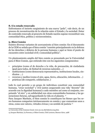 2.Primerasreflexiones
59
8.-Un estado renovado
Enfrentamos el incierto surgimiento de una nueva “polis”, vale decir, de un
proceso de reconstrucción de la relación entre el Estado y la sociedad. Dotar
de contenido renovado al proyecto de Estado-nación supone reconstituir una
comunidad ética, política y socioeconómica.
9.-Bien Común
Existen diversas variantes de acercamiento al bien común: En el documento
de la CEM se señala que el bien común “consiste principalmente en la defensa
de los derechos y deberes de la persona humana y aquí se tiene el punto de
encuentro entre sociedad civil y comunidad política”.
Un planteamiento amplio del bien común es presentado por la Universidad
para el Bien Común, que entiende éste con los siguientes componentes:
•	 principios (como el de derecho a la vida, de precaución, de ciudadanía
igual para todos, de finitud de recursos naturales ...)
•	 instituciones (como democracia representativa, instituciones locales, sin-
dicatos ....)
•	 recursos y medios (como el aire, agua, tierra, educación, información ...)
•	 prácticas (de compartir, solidarizarse..)
todo lo cual permite a un grupo de individuos constituir una comunidad
humana, “crear sociedad” y vivir juntos asegurando una vida “decente” (de
acuerdo con la dignidad humana) a cada miembro así como al conjunto, res-
petando “al otro” y en solidaridad con otras comunidades humanas y las ge-
neraciones futuras, salvaguardando la vida en el planeta. 12
Para Jacques Maritain, el bien común lo constituyen los bienes que los se-
res humanos comparten intrínsecamente en común y que comunican unos a
otras, como son valores, virtudes cívicas y un sentido de justicia 13
12 University of the Common Good, www.ssc.ruc.dk/federico/ucg.htm
13 Jacques Maritain, La Persona y el Bien Común, Club Lectores, Buenos Aires, 1968
 