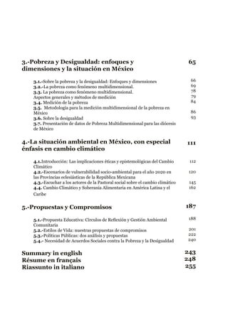 3.-Pobreza y Desigualdad: enfoques y
dimensiones y la situación en México
3.1.-Sobre la pobreza y la desigualdad: Enfoques y dimensiones
3.2.-La pobreza como fenómeno multidimensional.
3.3. La pobreza como fenómeno multidimensional.
Aspectos generales y métodos de medición
3.4. Medición de la pobreza
3.5. Metodología para la medición multidimensional de la pobreza en
México
3.6. Sobre la desigualdad
3.7. Presentación de datos de Pobreza Multidimensional para las diócesis
de México
4.-La situación ambiental en México, con especial
énfasis en cambio climático
4.1.Introducción: Las implicaciones éticas y epistemológicas del Cambio
Climático
4.2.-Escenarios de vulnerabilidad socio-ambiental para el año 2020 en
las Provincias eclesiásticas de la República Mexicana
4.3.-Escuchar a los actores de la Pastoral social sobre el cambio climático
4.4. Cambio Climático y Soberanía Alimentaria en América Latina y el
Caribe
5.-Propuestas y Compromisos
5.1.-Propuesta Educativa: Círculos de Reflexión y Gestión Ambiental
Comunitaria
5.2.-Estilos de Vida: nuestras propuestas de compromisos
5.3.-Políticas Públicas: dos análisis y propuestas
5.4.- Necesidad de Acuerdos Sociales contra la Pobreza y la Desigualdad
Summary in english
Résume en français
Riassunto in italiano
65
111
187
243
248
255
66
69
78
79
84
86
93
188
201
222
240
112
120
145
162
 