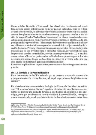 2.Primerasreflexiones
60
Como señalan Deneulin y Townsend14
Por ello el bien común no es el resul-
tado de una acción colectiva que es mejor para el individuo, pero es el bien
de esta acción común, es el bien de la comunidad que se logra por esta acción
común. Los planteamientos de muchos autores y programas tienden a una vi-
sión de lo que Charles Taylor llama “atomismo” en el cual la sociedad es con-
cebida como un amplio número de individuos separados o átomos, cada uno
persiguiendo su propio bien. “El concepto de bien común nos lleva más allá de
ver el bienestar de individuos separados como el único objetivo o telos de la
acción humana. Permite el reconocimiento de que existen bienes, incluyendo
muchos que no son triviales para el bienestar humano, cuyos beneficios para
las personas pueden ser recibidos, sólo en una empresa común (…) el análisis
que se enfoca sólo en las preferencias individuales no puede capturar los bie-
nes comunes porque lo que los hace bien es endógeno a vivir la vida en la que
esos bienes se disfrutan y generan simultáneamente”.
Esto tiene implicaciones importantes para entender la acción gubernamental
y social.
10.-La justicia y la reconciliación
En el documento de la CEM sobre la paz se presenta un amplio comentario
y propuesta sobre la reconciliación y el papel imperativo de la iglesia en este
campo.15
En el reciente documento sobre Ecología de Promotio Iustitiae16
se señala
que “El término ‘reconciliación’ significa literalmente una llamada a estar
juntos de nuevo; una llamada dirigida a dos bandos en conflicto, a dos ene-
migos, para que entablen una nueva relación6. La reconciliación, teológica-
mente considerada, es el restablecimiento de las relaciones rotas entre Dios
14 Severine Deneulin y Nicolás Townsend, Public Goods, Global Public Goods and the Common Good,
WeD Working Paper 18 (http://www.welldev.org.uk/research/workingpaperpdf/wed18.pdf)
15 “Que en Cristo nuestra Paz, México tenga vida digna” 8.Por la reconciliación a la Paz (154-156), 4.3
Impulsar la reconciliación social (220-229), 4.4 La misión reconciliadora de la Iglesia (230-232)
16 Promotio Iustitiae, No. 106, Roma, 2011
 